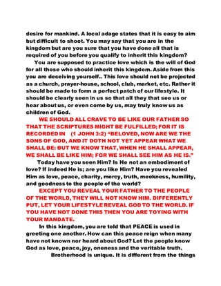 desire for mankind. A local adage states that it is easy to aim 
but difficult to shoot. You may say that you are in the 
kingdom but are you sure that you have done all that is 
required of you before you qualify to inherit this kingdom? 
You are supposed to practice love which is the will of God 
for all those who should inherit this kingdom. Aside from this 
you are deceiving yourself.. This love should not be projected 
as a church, prayer-house, school, club, market, etc. Rather it 
should be made to form a perfect patch of our lifestyle. It 
should be clearly seen in us so that all they that see us or 
hear about us, or even come by us, may truly know us as 
children of God. 
WE SHOULD ALL CRAVE TO BE LIKE OUR FATHER SO 
THAT THE SCRIPTURES MIGHT BE FULFILLED; FOR IT IS 
RECORDED IN (1 JOHN 3:2) “BELOVED, NOW ARE WE THE 
SONS OF GOD, AND IT DOTH NOT YET APPEAR WHAT WE 
SHALL BE: BUT WE KNOW THAT, WHEN HE SHALL APPEAR, 
WE SHALL BE LIKE HIM; FOR WE SHALL SEE HIM AS HE IS.” 
Today have you seen Him? Is He not an embodiment of 
love? If indeed He is; are you like Him? Have you revealed 
Him as love, peace, charity, mercy, truth, meekness, humility, 
and goodness to the people of the world? 
EXCEPT YOU REVEAL YOUR FATHER TO THE PEOPLE 
OF THE WORLD, THEY WILL NOT KNOW HIM. DIFFERENTLY 
PUT, LET YOUR LIFESTYLE REVEAL GOD TO THE WORLD. IF 
YOU HAVE NOT DONE THIS THEN YOU ARE TOYING WITH 
YOUR MANDATE. 
In this kingdom, you are told that PEACE is used in 
greeting one another. How can this peace reign when many 
have not known nor heard about God? Let the people know 
God as love, peace, joy, oneness and the veritable truth. 
Brotherhood is unique. It is different from the things 
 