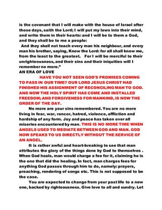 is the covenant that I will make with the house of Israel after 
those days, saith the Lord; I will put my laws into their mind, 
and write them in their hearts: and I will be to them a God, 
and they shall be to me a people: 
And they shall not teach every man his neighbour, and every 
man his brother, saying, Know the Lord: for all shall know me, 
from the least to the greatest. For I will be merciful to their 
unrighteousness, and their sins and their iniquities will I 
remember no more.” 
AN ERA OF LOVE 
HAVE YOU NOT SEEN GOD'S PROMISES COMING 
TO PASS IN OUR TIME? OUR LORD JESUS CHRIST HAD 
FINISHED HIS ASSIGNMENT OF RECONCILING MAN TO GOD. 
AND NOW THE HOLY SPIRIT HAS COME AND INSTALLED 
FREEDOM; AND FORGIVENESS FOR MANKIND, IS NOW THE 
ORDER OF THE DAY. 
No more are your sins remembered. You are no more 
living in fear, war, rancor, hatred, violence, affliction and 
hardship of any form. Joy and peace has taken over all 
miseries encountered by man. THIS IS NO MORE TIME WHEN 
ANGELS USED TO MEDIATE BETWEEN GOD AND MAN. GOD 
NOW SPEAKS TO US DIRECTLY WITHOUT THE SERVICE OF 
AN ANGEL. 
It is rather awful and heart-breaking to see that man 
attributes the glory of the things done by God to themselves . 
When God heals, man would charge a fee for it, claiming he is 
the one that did the healing. In fact, man charges fees for 
anything God passes through him to do, namely: prayers, 
preaching, rendering of songs etc. This is not supposed to be 
the case. 
You are expected to change from your past life to a new 
one, backed by righteousness. Give love to all and sundry. Let 
 