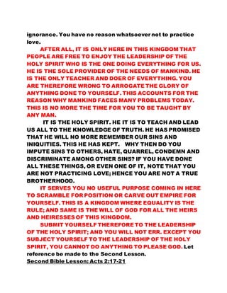 ignorance. You have no reason whatsoever not to practice 
love. 
AFTER ALL, IT IS ONLY HERE IN THIS KINGDOM THAT 
PEOPLE ARE FREE TO ENJOY THE LEADERSHIP OF THE 
HOLY SPIRIT WHO IS THE ONE DOING EVERYTHING FOR US. 
HE IS THE SOLE PROVIDER OF THE NEEDS OF MANKIND. HE 
IS THE ONLY TEACHER AND DOER OF EVERYTHING. YOU 
ARE THEREFORE WRONG TO ARROGATE THE GLORY OF 
ANYTHING DONE TO YOURSELF. THIS ACCOUNTS FOR THE 
REASON WHY MANKIND FACES MANY PROBLEMS TODAY. 
THIS IS NO MORE THE TIME FOR YOU TO BE TAUGHT BY 
ANY MAN. 
IT IS THE HOLY SPIRIT. HE IT IS TO TEACH AND LEAD 
US ALL TO THE KNOWLEDGE OF TRUTH. HE HAS PROMISED 
THAT HE WILL NO MORE REMEMBER OUR SINS AND 
INIQUITIES. THIS HE HAS KEPT. WHY THEN DO YOU 
IMPUTE SINS TO OTHERS, HATE, QUARREL, CONDEMN AND 
DISCRIMINATE AMONG OTHER SINS? IF YOU HAVE DONE 
ALL THESE THINGS, OR EVEN ONE OF IT, NOTE THAT YOU 
ARE NOT PRACTICING LOVE; HENCE YOU ARE NOT A TRUE 
BROTHERHOOD. 
IT SERVES YOU NO USEFUL PURPOSE COMING IN HERE 
TO SCRAMBLE FOR POSITION OR CARVE OUT EMPIRE FOR 
YOURSELF. THIS IS A KINGDOM WHERE EQUALITY IS THE 
RULE; AND SAME IS THE WILL OF GOD FOR ALL THE HEIRS 
AND HEIRESSES OF THIS KINGDOM. 
SUBMIT YOURSELF THEREFORE TO THE LEADERSHIP 
OF THE HOLY SPIRIT; AND YOU WILL NOT ERR. EXCEPT YOU 
SUBJECT YOURSELF TO THE LEADERSHIP OF THE HOLY 
SPIRIT, YOU CANNOT DO ANYTHING TO PLEASE GOD. Let 
reference be made to the Second Lesson. 
Second Bible Lesson: Acts 2:17-21 
 