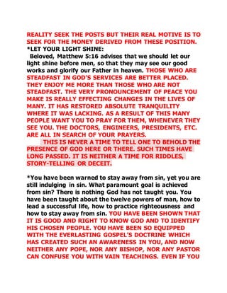 REALITY SEEK THE POSTS BUT THEIR REAL MOTIVE IS TO 
SEEK FOR THE MONEY DERIVED FROM THESE POSITION. 
*LET YOUR LIGHT SHINE: 
Beloved, Matthew 5:16 advises that we should let our 
light shine before men, so that they may see our good 
works and glorify our Father in heaven. THOSE WHO ARE 
STEADFAST IN GOD’S SERVICES ARE BETTER PLACED. 
THEY ENJOY ME MORE THAN THOSE WHO ARE NOT 
STEADFAST. THE VERY PRONOUNCEMENT OF PEACE YOU 
MAKE IS REALLY EFFECTING CHANGES IN THE LIVES OF 
MANY. IT HAS RESTORED ABSOLUTE TRANQUILITY 
WHERE IT WAS LACKING. AS A RESULT OF THIS MANY 
PEOPLE WANT YOU TO PRAY FOR THEM, WHENEVER THEY 
SEE YOU. THE DOCTORS, ENGINEERS, PRESIDENTS, ETC. 
ARE ALL IN SEARCH OF YOUR PRAYERS. 
THIS IS NEVER A TIME TO TELL ONE TO BEHOLD THE 
PRESENCE OF GOD HERE OR THERE. SUCH TIMES HAVE 
LONG PASSED. IT IS NEITHER A TIME FOR RIDDLES, 
STORY-TELLING OR DECEIT. 
*You have been warned to stay away from sin, yet you are 
still indulging in sin. What paramount goal is achieved 
from sin? There is nothing God has not taught you. You 
have been taught about the twelve powers of man, how to 
lead a successful life, how to practice righteousness and 
how to stay away from sin. YOU HAVE BEEN SHOWN THAT 
IT IS GOOD AND RIGHT TO KNOW GOD AND TO IDENTIFY 
HIS CHOSEN PEOPLE. YOU HAVE BEEN SO EQUIPPED 
WITH THE EVERLASTING GOSPEL’S DOCTRINE WHICH 
HAS CREATED SUCH AN AWARENESS IN YOU, AND NOW 
NEITHER ANY POPE, NOR ANY BISHOP, NOR ANY PASTOR 
CAN CONFUSE YOU WITH VAIN TEACHINGS. EVEN IF YOU 
 