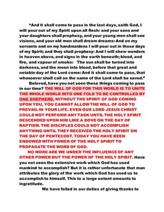 “And it shall come to pass in the last days, saith God, I 
will pour out of my Spirit upon all flesh: and your sons and 
your daughters shall prophesy, and your young men shall see 
visions, and your old men shall dream dreams: And on my 
servants and on my handmaidens I will pour out in those days 
of my Spirit; and they shall prophesy: And I will shew wonders 
in heaven above, and signs in the earth beneath; blood, and 
fire, and vapour of smoke: The sun shall be turned into 
darkness, and the moon into blood, before that great and 
notable day of the Lord come: And it shall come to pass, that 
whosoever shall call on the name of the Lord shall be saved.” 
Beloved, have you not seen these things coming to pass 
in our time? THE WILL OF GOD FOR THIS WORLD IS TO UNITE 
THE WHOLE WORLD INTO ONE FOLD TO BE CONTROLLED BY 
ONE SHEPHERD. WITHOUT THE SPIRIT OF GOD COMING 
UPON YOU, YOU CANNOT ALLOW THE WILL OF GOD TO 
PREVAIL IN YOUR LIFE. EVEN OUR LORD JESUS CHRIST 
COULD NOT PERFORM ANY TASK UNTIL THE HOLY SPIRIT 
DESCENDED UPON HIM LIKE A DOVE ON THE DAY OF 
BAPTISM. THE DISCIPLES COULD NOT ACCOMPLISH 
ANYTHING UNTIL THEY RECEIVED THE HOLY SPIRIT ON 
THE DAY OF PENTECOST. TODAY YOU HAVE BEEN 
ENDOWED WITH POWER OF THE HOLY SPIRIT TO 
PROPAGATE THE WORD OF GOD. 
NO MORE ARE WE UNDER THE INFLUENCE OF ANY 
OTHER POWER BUT THE POWER OF THE HOLY SPIRIT. Have 
you not seen the extensive work which God has used 
mankind to accomplish? But it is rather unfortunate that man 
attributes the glory of the work which God has used us to 
accomplish to himself. This to a large extent amounts to 
ingratitude. 
We have failed in our duties of giving thanks to 
 