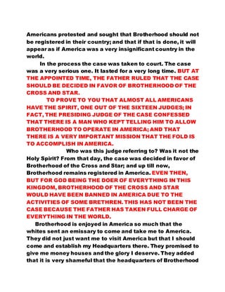 Americans protested and sought that Brotherhood should not 
be registered in their country; and that if that is done, it will 
appear as if America was a very insignificant country in the 
world. 
In the process the case was taken to court. The case 
was a very serious one. It lasted for a very long time. BUT AT 
THE APPOINTED TIME, THE FATHER RULED THAT THE CASE 
SHOULD BE DECIDED IN FAVOR OF BROTHERHOOD OF THE 
CROSS AND STAR. 
TO PROVE TO YOU THAT ALMOST ALL AMERICANS 
HAVE THE SPIRIT, ONE OUT OF THE SIXTEEN JUDGES; IN 
FACT, THE PRESIDING JUDGE OF THE CASE CONFESSED 
THAT THERE IS A MAN WHO KEPT TELLING HIM TO ALLOW 
BROTHERHOOD TO OPERATE IN AMERICA; AND THAT 
THERE IS A VERY IMPORTANT MISSION THAT THE FOLD IS 
TO ACCOMPLISH IN AMERICA. 
Who was this judge referring to? Was it not the 
Holy Spirit? From that day, the case was decided in favor of 
Brotherhood of the Cross and Star; and up till now, 
Brotherhood remains registered in America. EVEN THEN, 
BUT FOR GOD BEING THE DOER OF EVERYTHING IN THIS 
KINGDOM, BROTHERHOOD OF THE CROSS AND STAR 
WOULD HAVE BEEN BANNED IN AMERICA DUE TO THE 
ACTIVITIES OF SOME BRETHREN. THIS HAS NOT BEEN THE 
CASE BECAUSE THE FATHER HAS TAKEN FULL CHARGE OF 
EVERYTHING IN THE WORLD. 
Brotherhood is enjoyed in America so much that the 
whites sent an emissary to come and take me to America. 
They did not just want me to visit America but that I should 
come and establish my Headquarters there. They promised to 
give me money houses and the glory I deserve. They added 
that it is very shameful that the headquarters of Brotherhood 
 