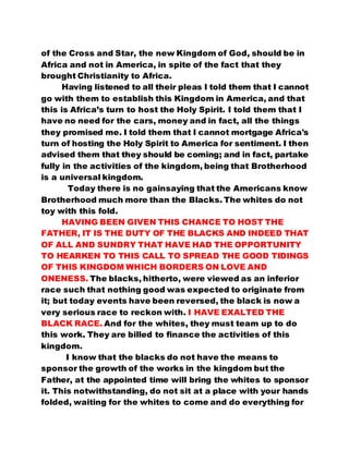 of the Cross and Star, the new Kingdom of God, should be in 
Africa and not in America, in spite of the fact that they 
brought Christianity to Africa. 
Having listened to all their pleas I told them that I cannot 
go with them to establish this Kingdom in America, and that 
this is Africa’s turn to host the Holy Spirit. I told them that I 
have no need for the cars, money and in fact, all the things 
they promised me. I told them that I cannot mortgage Africa's 
turn of hosting the Holy Spirit to America for sentiment. I then 
advised them that they should be coming; and in fact, partake 
fully in the activities of the kingdom, being that Brotherhood 
is a universal kingdom. 
Today there is no gainsaying that the Americans know 
Brotherhood much more than the Blacks. The whites do not 
toy with this fold. 
HAVING BEEN GIVEN THIS CHANCE TO HOST THE 
FATHER, IT IS THE DUTY OF THE BLACKS AND INDEED THAT 
OF ALL AND SUNDRY THAT HAVE HAD THE OPPORTUNITY 
TO HEARKEN TO THIS CALL TO SPREAD THE GOOD TIDINGS 
OF THIS KINGDOM WHICH BORDERS ON LOVE AND 
ONENESS. The blacks, hitherto, were viewed as an inferior 
race such that nothing good was expected to originate from 
it; but today events have been reversed, the black is now a 
very serious race to reckon with. I HAVE EXALTED THE 
BLACK RACE. And for the whites, they must team up to do 
this work. They are billed to finance the activities of this 
kingdom. 
I know that the blacks do not have the means to 
sponsor the growth of the works in the kingdom but the 
Father, at the appointed time will bring the whites to sponsor 
it. This notwithstanding, do not sit at a place with your hands 
folded, waiting for the whites to come and do everything for 
 