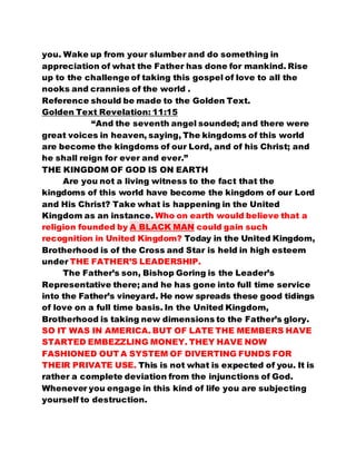 you. Wake up from your slumber and do something in 
appreciation of what the Father has done for mankind. Rise 
up to the challenge of taking this gospel of love to all the 
nooks and crannies of the world . 
Reference should be made to the Golden Text. 
Golden Text Revelation: 11:15 
“And the seventh angel sounded; and there were 
great voices in heaven, saying, The kingdoms of this world 
are become the kingdoms of our Lord, and of his Christ; and 
he shall reign for ever and ever.” 
THE KINGDOM OF GOD IS ON EARTH 
Are you not a living witness to the fact that the 
kingdoms of this world have become the kingdom of our Lord 
and His Christ? Take what is happening in the United 
Kingdom as an instance. Who on earth would believe that a 
religion founded by A BLACK MAN could gain such 
recognition in United Kingdom? Today in the United Kingdom, 
Brotherhood is of the Cross and Star is held in high esteem 
under THE FATHER’S LEADERSHIP. 
The Father’s son, Bishop Goring is the Leader’s 
Representative there; and he has gone into full time service 
into the Father’s vineyard. He now spreads these good tidings 
of love on a full time basis. In the United Kingdom, 
Brotherhood is taking new dimensions to the Father’s glory. 
SO IT WAS IN AMERICA. BUT OF LATE THE MEMBERS HAVE 
STARTED EMBEZZLING MONEY. THEY HAVE NOW 
FASHIONED OUT A SYSTEM OF DIVERTING FUNDS FOR 
THEIR PRIVATE USE. This is not what is expected of you. It is 
rather a complete deviation from the injunctions of God. 
Whenever you engage in this kind of life you are subjecting 
yourself to destruction. 
 