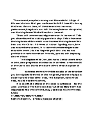 The moment you place money and the material things of 
this world above God, you are bound to fall. I have this to say 
that in no distant time, all the man-made structures, 
government, kingdoms, etc. will be brought to an abrupt end; 
and the kingdom of God will replace them all. 
There will be one central government in the world. This 
you should note has actually gone into play. This is because 
the kingdoms of this world have become the kingdom of Our 
Lord and His Christ. All forms of hatred, fighting, wars, lack 
and rancor have ceased. It is rather disheartening to note 
that even when God has forgiven your sins, and He has 
promised to remember them no more, you are still imputing 
sins on others. 
The kingdom that Our Lord Jesus Christ talked about 
in the Lord’s prayer has manifested in our time. Brotherhood 
of the Cross and Star is the much talked about kingdom of 
God. 
It baffles me to know that in spite of the fact that 
you are opportuned to be in this kingdom, you still engage in 
diabology and other sinful acts. This kingdom, you should 
note, has no need for sinners. 
It is said that a stroke of the cane is sufficient for the 
wise. Let those who have ears hear what the Holy Spirit has 
imparted to the whole world. May God bless His Holy words. 
Amen 
THANK YOU HOLY FATHER 
Father’s Sermon. ( Friday morning 050895) 
 
