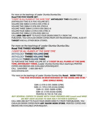For more on the teachings of Leader Olumba Olumba Obu 
Read THE FIVE VOUME SET: 
"I EXIST IN ALL PLANES AT THE SAME TIME" ANTHOLOGY TWO VOLUMES 1-5 
(ANTHOLOGY TWO IS A FIVE VOLUME SET) 
VOLUME ONE ISBN#13:978-0-595-37991-0 
VOLUME TWO ISBN#13:978-595-37953-8 
VOLUME THREE ISBN#13:978-0-595-38013-8 
VOLUME FOUR ISBN#13:978-0-595-37991-0 
VOLUME FIVE ISBN#13:978-0595-38013-8 
CALL 1800-288-4677 TO PLACE YOUR ORDER DIRECTLY FROM THE 
PUBLISHER. YOU CAN ALSO ORDER COPIES FROM ANY MAJOR BOOK STORE, ALSO AT 
TARGET AND ALL OTHER BOOK STORES. 
For more on the teachings of Leader Olumba Olumba Obu 
Read THE THREE VOUME SET: 
I EXIST IN ALL PLANES AT THE SAME TIME 
ANTHOLOGY THREE VOLUME ONE 
ANTHOLOGY THREE VOLUME TWO 
ANTHOLOGY THREE VOLUME THREE 
TO PURCHASE THE THREE VOLUME SET of I EXIST IN ALL PLANES AT THE SAME 
TIME, ANTHOLOGY THREE, (Leader Olumba Olumba Obu’s teachings):PRINTED 
COPIES AND EBOOKS ARE AVAILABLE UPON REQUEST. 
CALL IUNIVERSE 1-800-288-4677 
www.iUniverse.com 
*For more on the teachings of Leader Olumba Olumba Obu Read: BOOK TITLE 
“THE FIVE MYSTERIES IN BROTHERHOOD OF THE CROSS AND STAR.” 
(ONE SINGLE BOOK) 
ISBN-13:978-0-595-38888-2(PBK) 
ISBN-13: 978-0-595-83266-8(EBK) 
ISBN-10: 0595-38888-4(PBK) 
ISBN-10: 0-595-83266-0(EBK) 
PRINTED IN THE IN THE USA 
BUY SEVERAL COPIES TO SHARE WITH YOUR FRIENDS AND Loved oneS WHO 
DO NOT HAVE ACCESS TO OUR HOLY FATHER’S GOSPELS: 
CALL 1800-288-4677 TO PLACE YOUR ORDER DIRECTLY FROM THEPUBLISHER. YOU 
CAN ALSO ORDER COPIES FROM ANY MAJOR BOOK STORE. PRINTED COPIES AND 
EBOOKS ARE AVAILABLE UPON REQUEST. 
