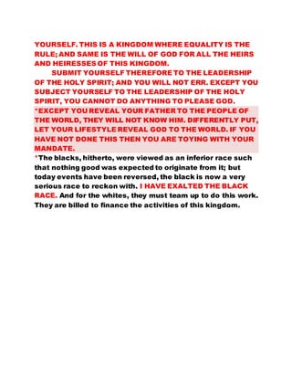 YOURSELF. THIS IS A KINGDOM WHERE EQUALITY IS THE 
RULE; AND SAME IS THE WILL OF GOD FOR ALL THE HEIRS 
AND HEIRESSES OF THIS KINGDOM. 
SUBMIT YOURSELF THEREFORE TO THE LEADERSHIP 
OF THE HOLY SPIRIT; AND YOU WILL NOT ERR. EXCEPT YOU 
SUBJECT YOURSELF TO THE LEADERSHIP OF THE HOLY 
SPIRIT, YOU CANNOT DO ANYTHING TO PLEASE GOD. 
*EXCEPT YOU REVEAL YOUR FATHER TO THE PEOPLE OF 
THE WORLD, THEY WILL NOT KNOW HIM. DIFFERENTLY PUT, 
LET YOUR LIFESTYLE REVEAL GOD TO THE WORLD. IF YOU 
HAVE NOT DONE THIS THEN YOU ARE TOYING WITH YOUR 
MANDATE. 
*The blacks, hitherto, were viewed as an inferior race such 
that nothing good was expected to originate from it; but 
today events have been reversed, the black is now a very 
serious race to reckon with. I HAVE EXALTED THE BLACK 
RACE. And for the whites, they must team up to do this work. 
They are billed to finance the activities of this kingdom. 
 