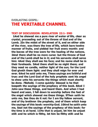EVERLASTING GOSPEL: 
THE VERITABLE CHANNEL 
TEXT OF DISCUSSION: REVELATION 22:1- END 
1And he shewed me a pure river of water of life, clear as 
crystal, proceeding out of the throne of God and of the 
Lamb. 2In the midst of the street of it, and on either side 
of the river, was there the tree of life, which bare twelve 
manner of fruits, and yielded her fruit every month: and 
the leaves of the tree were for the healing of the nations. 
3And there shall be no more curse: but the throne of God 
and of the Lamb shall be in it; and his servants shall serve 
him: 4And they shall see his face; and his name shall be in 
their foreheads. 5And there shall be no night there; and 
they need no candle, neither light of the sun; for the Lord 
God giveth them light: and they shall reign for ever and 
ever. 6And he said unto me, These sayings are faithful and 
true: and the Lord God of the holy prophets sent his angel 
to shew unto his servants the things which must shortly 
be done. 7Behold, I come quickly: blessed is he that 
keepeth the sayings of the prophecy of this book. 8And I 
John saw these things, and heard them. And when I had 
heard and seen, I fell down to worship before the feet of 
the angel which shewed me these things. 9Then saith he 
unto me, See thou do it not: for I am thy fellow servant, 
and of thy brethren the prophets, and of them which keep 
the sayings of this book: worship God. 10And he saith unto 
me, Seal not the sayings of the prophecy of this book: for 
the time is at hand. 11He that is unjust, let him be unjust 
still: and he which is filthy, let him be filthy still: and he 
 