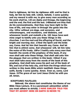 that is righteous, let him be righteous still: and he that is 
holy, let him be holy still. 12And, behold, I come quickly; 
and my reward is with me, to give every man according as 
his work shall be. 13I am Alpha and Omega, the beginning 
and the end, the first and the last. 14Blessed are they that 
do his commandments, that they may have right to the 
tree of life, and may enter in through the gates into the 
city. 15For without are dogs, and sorcerers, and 
whoremongers, and murderers, and idolaters, and 
whosoever loveth and maketh a lie. 16I Jesus have sent 
mine angel to testify unto you these things in the 
churches. I am the root and the offspring of David, and the 
bright and morning star. 17And the Spirit and the bride 
say, Come. And let him that heareth say, Come. And let 
him that is athirst come. And whosoever will, let him take 
the water of life freely. 18For I testify unto every man that 
heareth the words of the prophecy of this book, If any 
man shall add unto these things, God shall add unto him 
the plagues that are written in this book: 19And if any 
man shall take away from the words of the book of this 
prophecy, God shall take away his part out of the book of 
life, and out of the holy city, and from the things which are 
written in this book.20He which testifieth these things 
saith, Surely I come quickly. Amen. Even so, come, Lord 
Jesus. 21The grace of our Lord Jesus Christ be with you 
all. Amen. 
SCRIPTURES FULFILLED: 
Beloved, the above text constitutes the theme of our 
Bible Class Lecture. It is a paramount admonition which 
you must adhere to strictly. I HAVE EARLIER TOLD YOU 
THAT MY ADVENT HERE ON EARTH IS NEVER TO 
 