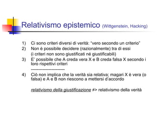 Relativismo epistemico  (Wittgenstein, Hacking) 1) Ci sono criteri diversi di verità: “vero secondo un criterio” 2) Non è possibile decidere (razionalmente) tra di essi  (i criteri non sono giustificati né giustificabili) 3) E’ possibile che A creda vera X e B creda falsa X secondo i loro rispettivi criteri ----------------------- 4)  Ciò non implica che la verità sia relativa; magari X è vera (o falsa) e A e B non riescono a mettersi d’accordo relativismo della giustificazione  ≠> relativismo della verità 