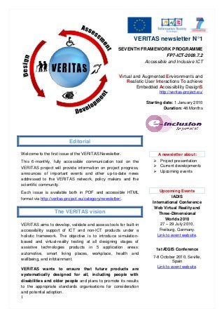 1
VERITAS newsletter N°1
SEVENTH FRAMEWORK PROGRAMME
FP7-ICT-2009.7.2
Accessible and Inclusive ICT
Virtual and Augmented Environments and
Realistic User Interactions To achieve
Embedded Accessibility DesignS
http://veritas-project.eu/
Starting date: 1 January 2010
Duration: 48 Months
Editorial
Welcome to the first issue of the VERITAS Newsletter.
This 6-monthly, fully accessible communication tool on the
VERITAS project will provide information on project progress,
announces of important events and other up-to-date news
addressed to the VERITAS network, policy makers and the
scientific community.
Each issue is available both in PDF and accessible HTML
format via http://veritas-project.eu/category/newsletter/.
The VERITAS vision
VERITAS aims to develop, validate and assess tools for built-in
accessibility support of ICT and non-ICT products under a
holistic framework. The objective is to introduce simulation-
based and virtual-reality testing at all designing stages of
assistive technologies products in 5 application areas:
automotive, smart living places, workplace, health and
wellbeing, and infotainment.
VERITAS wants to ensure that future products are
systematically designed for all, including people with
disabilities and older people and plans to promote its results
to the appropriate standards organisations for consideration
and potential adoption.
A newsletter about:
 Project presentation
 Current developments
 Upcoming events
Upcoming Events
IADIS
International Conference
Web Virtual Reality and
Three-Dimensional
Worlds 2010
27 – 29 July 2010,
Freiburg, Germany.
Link to event website.
1st ÆGIS Conference
7-8 October 2010, Seville,
Spain
Link to event website.
 