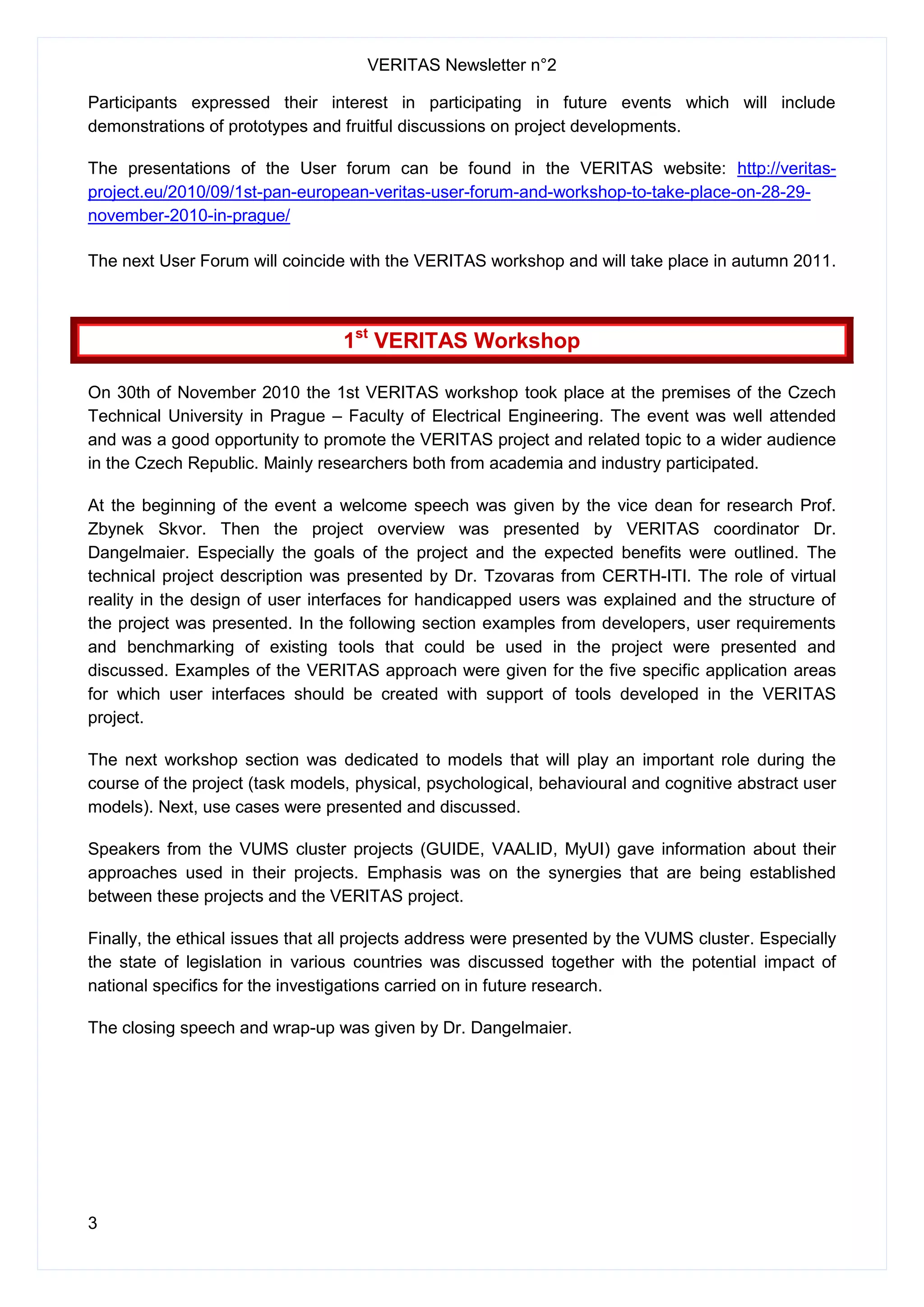 VERITAS Newsletter n°2
3
Participants expressed their interest in participating in future events which will include
demonstrations of prototypes and fruitful discussions on project developments.
The presentations of the User forum can be found in the VERITAS website: http://veritas-
project.eu/2010/09/1st-pan-european-veritas-user-forum-and-workshop-to-take-place-on-28-29-
november-2010-in-prague/
The next User Forum will coincide with the VERITAS workshop and will take place in autumn 2011.
1st
VERITAS Workshop
On 30th of November 2010 the 1st VERITAS workshop took place at the premises of the Czech
Technical University in Prague – Faculty of Electrical Engineering. The event was well attended
and was a good opportunity to promote the VERITAS project and related topic to a wider audience
in the Czech Republic. Mainly researchers both from academia and industry participated.
At the beginning of the event a welcome speech was given by the vice dean for research Prof.
Zbynek Skvor. Then the project overview was presented by VERITAS coordinator Dr.
Dangelmaier. Especially the goals of the project and the expected benefits were outlined. The
technical project description was presented by Dr. Tzovaras from CERTH-ITI. The role of virtual
reality in the design of user interfaces for handicapped users was explained and the structure of
the project was presented. In the following section examples from developers, user requirements
and benchmarking of existing tools that could be used in the project were presented and
discussed. Examples of the VERITAS approach were given for the five specific application areas
for which user interfaces should be created with support of tools developed in the VERITAS
project.
The next workshop section was dedicated to models that will play an important role during the
course of the project (task models, physical, psychological, behavioural and cognitive abstract user
models). Next, use cases were presented and discussed.
Speakers from the VUMS cluster projects (GUIDE, VAALID, MyUI) gave information about their
approaches used in their projects. Emphasis was on the synergies that are being established
between these projects and the VERITAS project.
Finally, the ethical issues that all projects address were presented by the VUMS cluster. Especially
the state of legislation in various countries was discussed together with the potential impact of
national specifics for the investigations carried on in future research.
The closing speech and wrap-up was given by Dr. Dangelmaier.
 