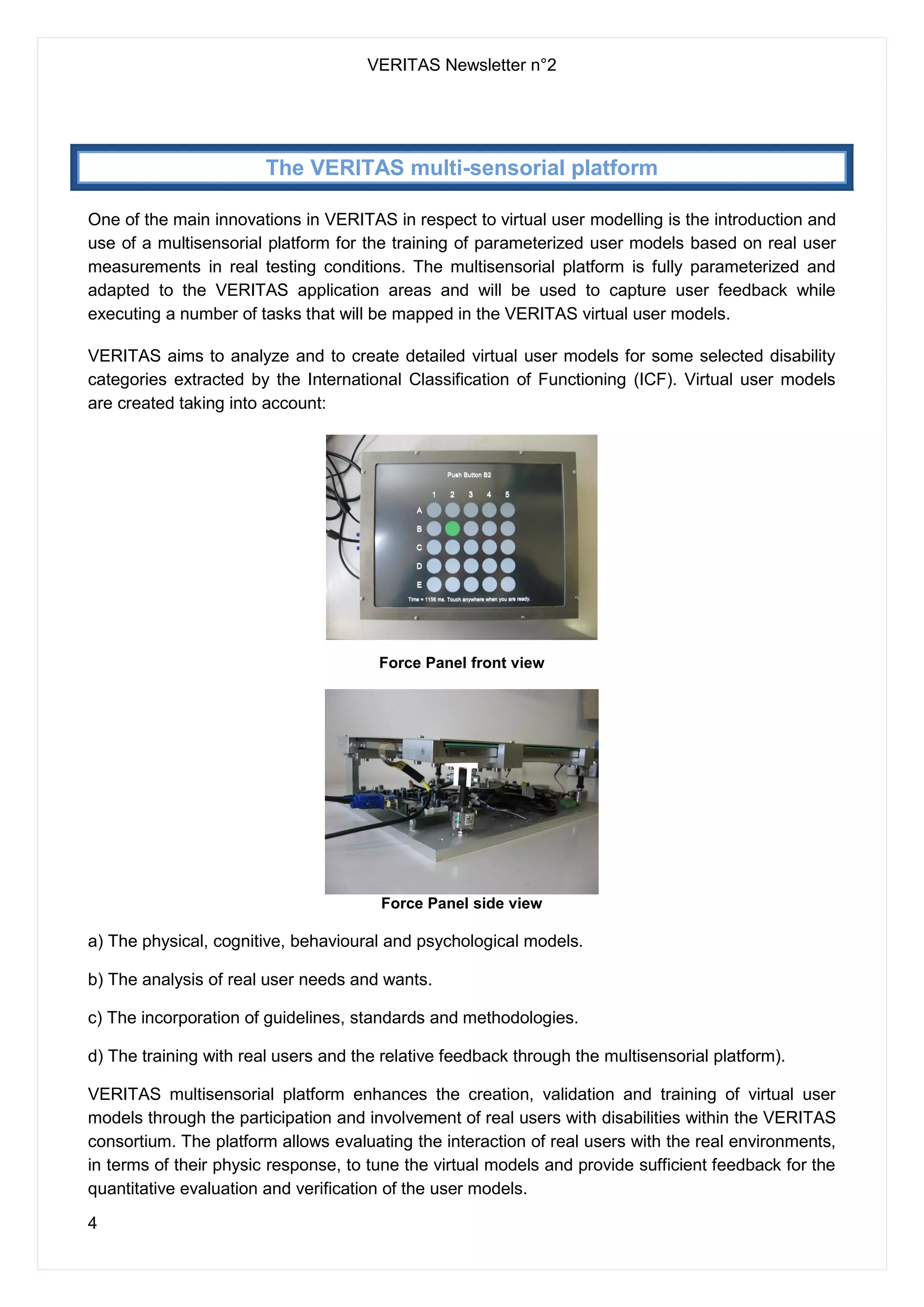 VERITAS Newsletter n°2
4
The VERITAS multi-sensorial platform
One of the main innovations in VERITAS in respect to virtual user modelling is the introduction and
use of a multisensorial platform for the training of parameterized user models based on real user
measurements in real testing conditions. The multisensorial platform is fully parameterized and
adapted to the VERITAS application areas and will be used to capture user feedback while
executing a number of tasks that will be mapped in the VERITAS virtual user models.
VERITAS aims to analyze and to create detailed virtual user models for some selected disability
categories extracted by the International Classification of Functioning (ICF). Virtual user models
are created taking into account:
Force Panel front view
Force Panel side view
a) The physical, cognitive, behavioural and psychological models.
b) The analysis of real user needs and wants.
c) The incorporation of guidelines, standards and methodologies.
d) The training with real users and the relative feedback through the multisensorial platform).
VERITAS multisensorial platform enhances the creation, validation and training of virtual user
models through the participation and involvement of real users with disabilities within the VERITAS
consortium. The platform allows evaluating the interaction of real users with the real environments,
in terms of their physic response, to tune the virtual models and provide sufficient feedback for the
quantitative evaluation and verification of the user models.
 