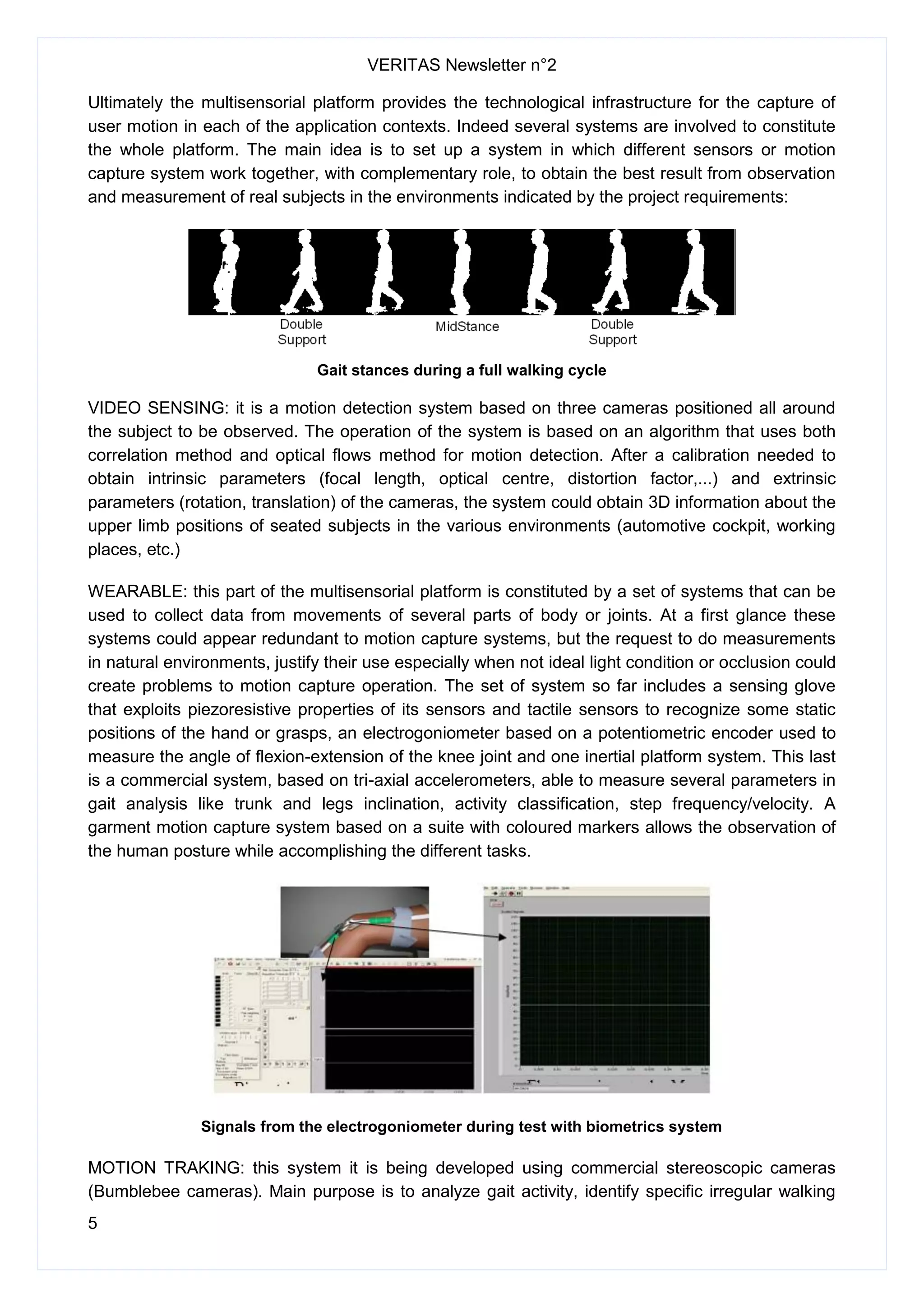 VERITAS Newsletter n°2
5
Ultimately the multisensorial platform provides the technological infrastructure for the capture of
user motion in each of the application contexts. Indeed several systems are involved to constitute
the whole platform. The main idea is to set up a system in which different sensors or motion
capture system work together, with complementary role, to obtain the best result from observation
and measurement of real subjects in the environments indicated by the project requirements:
Gait stances during a full walking cycle
VIDEO SENSING: it is a motion detection system based on three cameras positioned all around
the subject to be observed. The operation of the system is based on an algorithm that uses both
correlation method and optical flows method for motion detection. After a calibration needed to
obtain intrinsic parameters (focal length, optical centre, distortion factor,...) and extrinsic
parameters (rotation, translation) of the cameras, the system could obtain 3D information about the
upper limb positions of seated subjects in the various environments (automotive cockpit, working
places, etc.)
WEARABLE: this part of the multisensorial platform is constituted by a set of systems that can be
used to collect data from movements of several parts of body or joints. At a first glance these
systems could appear redundant to motion capture systems, but the request to do measurements
in natural environments, justify their use especially when not ideal light condition or occlusion could
create problems to motion capture operation. The set of system so far includes a sensing glove
that exploits piezoresistive properties of its sensors and tactile sensors to recognize some static
positions of the hand or grasps, an electrogoniometer based on a potentiometric encoder used to
measure the angle of flexion-extension of the knee joint and one inertial platform system. This last
is a commercial system, based on tri-axial accelerometers, able to measure several parameters in
gait analysis like trunk and legs inclination, activity classification, step frequency/velocity. A
garment motion capture system based on a suite with coloured markers allows the observation of
the human posture while accomplishing the different tasks.
Signals from the electrogoniometer during test with biometrics system
MOTION TRAKING: this system it is being developed using commercial stereoscopic cameras
(Bumblebee cameras). Main purpose is to analyze gait activity, identify specific irregular walking
 