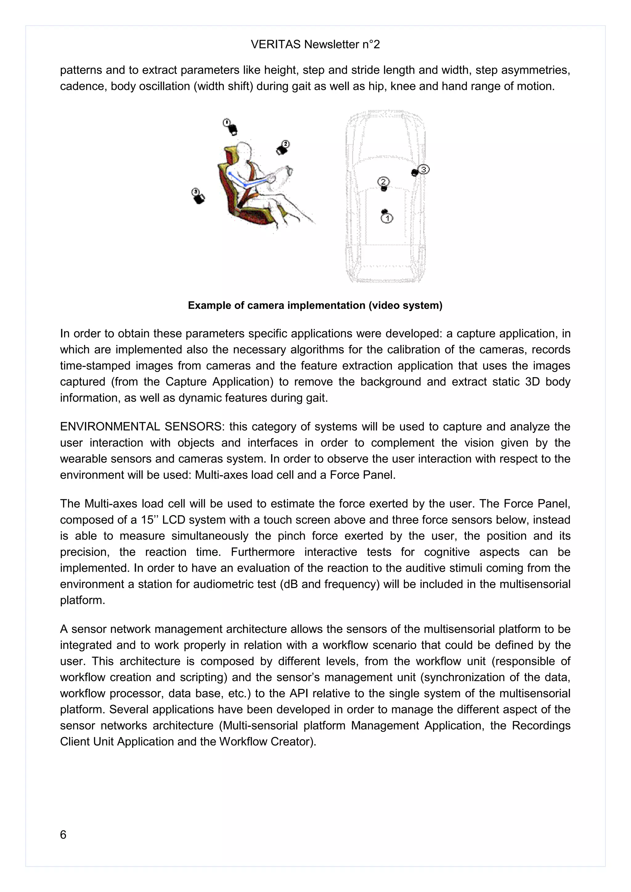 VERITAS Newsletter n°2
6
patterns and to extract parameters like height, step and stride length and width, step asymmetries,
cadence, body oscillation (width shift) during gait as well as hip, knee and hand range of motion.
Example of camera implementation (video system)
In order to obtain these parameters specific applications were developed: a capture application, in
which are implemented also the necessary algorithms for the calibration of the cameras, records
time-stamped images from cameras and the feature extraction application that uses the images
captured (from the Capture Application) to remove the background and extract static 3D body
information, as well as dynamic features during gait.
ENVIRONMENTAL SENSORS: this category of systems will be used to capture and analyze the
user interaction with objects and interfaces in order to complement the vision given by the
wearable sensors and cameras system. In order to observe the user interaction with respect to the
environment will be used: Multi-axes load cell and a Force Panel.
The Multi-axes load cell will be used to estimate the force exerted by the user. The Force Panel,
composed of a 15’’ LCD system with a touch screen above and three force sensors below, instead
is able to measure simultaneously the pinch force exerted by the user, the position and its
precision, the reaction time. Furthermore interactive tests for cognitive aspects can be
implemented. In order to have an evaluation of the reaction to the auditive stimuli coming from the
environment a station for audiometric test (dB and frequency) will be included in the multisensorial
platform.
A sensor network management architecture allows the sensors of the multisensorial platform to be
integrated and to work properly in relation with a workflow scenario that could be defined by the
user. This architecture is composed by different levels, from the workflow unit (responsible of
workflow creation and scripting) and the sensor’s management unit (synchronization of the data,
workflow processor, data base, etc.) to the API relative to the single system of the multisensorial
platform. Several applications have been developed in order to manage the different aspect of the
sensor networks architecture (Multi-sensorial platform Management Application, the Recordings
Client Unit Application and the Workflow Creator).
 