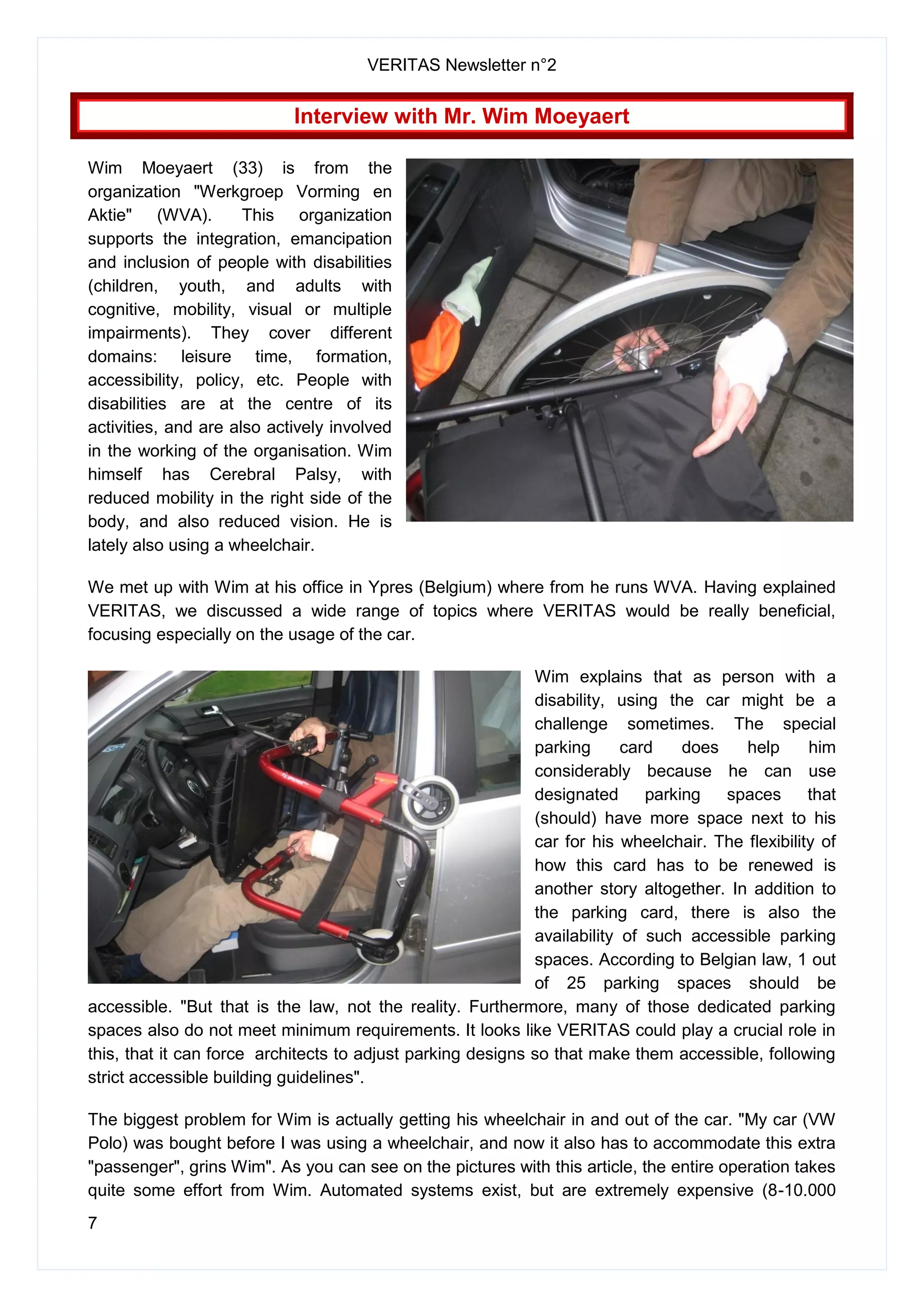 VERITAS Newsletter n°2
7
Interview with Mr. Wim Moeyaert
Wim Moeyaert (33) is from the
organization "Werkgroep Vorming en
Aktie" (WVA). This organization
supports the integration, emancipation
and inclusion of people with disabilities
(children, youth, and adults with
cognitive, mobility, visual or multiple
impairments). They cover different
domains: leisure time, formation,
accessibility, policy, etc. People with
disabilities are at the centre of its
activities, and are also actively involved
in the working of the organisation. Wim
himself has Cerebral Palsy, with
reduced mobility in the right side of the
body, and also reduced vision. He is
lately also using a wheelchair.
We met up with Wim at his office in Ypres (Belgium) where from he runs WVA. Having explained
VERITAS, we discussed a wide range of topics where VERITAS would be really beneficial,
focusing especially on the usage of the car.
Wim explains that as person with a
disability, using the car might be a
challenge sometimes. The special
parking card does help him
considerably because he can use
designated parking spaces that
(should) have more space next to his
car for his wheelchair. The flexibility of
how this card has to be renewed is
another story altogether. In addition to
the parking card, there is also the
availability of such accessible parking
spaces. According to Belgian law, 1 out
of 25 parking spaces should be
accessible. "But that is the law, not the reality. Furthermore, many of those dedicated parking
spaces also do not meet minimum requirements. It looks like VERITAS could play a crucial role in
this, that it can force architects to adjust parking designs so that make them accessible, following
strict accessible building guidelines".
The biggest problem for Wim is actually getting his wheelchair in and out of the car. "My car (VW
Polo) was bought before I was using a wheelchair, and now it also has to accommodate this extra
"passenger", grins Wim". As you can see on the pictures with this article, the entire operation takes
quite some effort from Wim. Automated systems exist, but are extremely expensive (8-10.000
 
