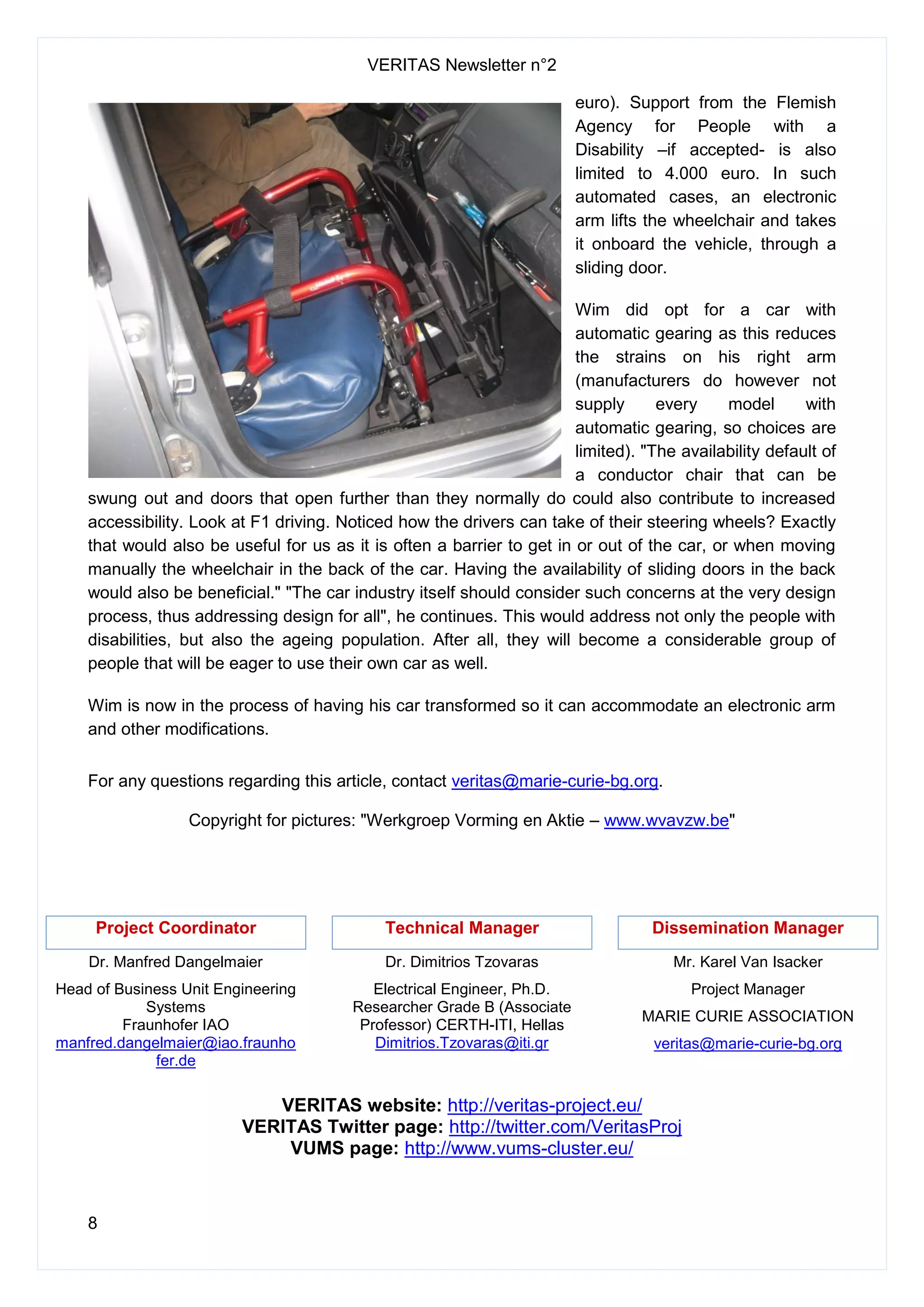 VERITAS Newsletter n°2
8
euro). Support from the Flemish
Agency for People with a
Disability –if accepted- is also
limited to 4.000 euro. In such
automated cases, an electronic
arm lifts the wheelchair and takes
it onboard the vehicle, through a
sliding door.
Wim did opt for a car with
automatic gearing as this reduces
the strains on his right arm
(manufacturers do however not
supply every model with
automatic gearing, so choices are
limited). "The availability default of
a conductor chair that can be
swung out and doors that open further than they normally do could also contribute to increased
accessibility. Look at F1 driving. Noticed how the drivers can take of their steering wheels? Exactly
that would also be useful for us as it is often a barrier to get in or out of the car, or when moving
manually the wheelchair in the back of the car. Having the availability of sliding doors in the back
would also be beneficial." "The car industry itself should consider such concerns at the very design
process, thus addressing design for all", he continues. This would address not only the people with
disabilities, but also the ageing population. After all, they will become a considerable group of
people that will be eager to use their own car as well.
Wim is now in the process of having his car transformed so it can accommodate an electronic arm
and other modifications.
For any questions regarding this article, contact veritas@marie-curie-bg.org.
Copyright for pictures: "Werkgroep Vorming en Aktie – www.wvavzw.be"
Project Coordinator
Dr. Manfred Dangelmaier
Head of Business Unit Engineering
Systems
Fraunhofer IAO
manfred.dangelmaier@iao.fraunho
fer.de
Technical Manager
Dr. Dimitrios Tzovaras
Electrical Engineer, Ph.D.
Researcher Grade B (Associate
Professor) CERTH-ITI, Hellas
Dimitrios.Tzovaras@iti.gr
Dissemination Manager
Mr. Karel Van Isacker
Project Manager
MARIE CURIE ASSOCIATION
veritas@marie-curie-bg.org
VERITAS website: http://veritas-project.eu/
VERITAS Twitter page: http://twitter.com/VeritasProj
VUMS page: http://www.vums-cluster.eu/
 