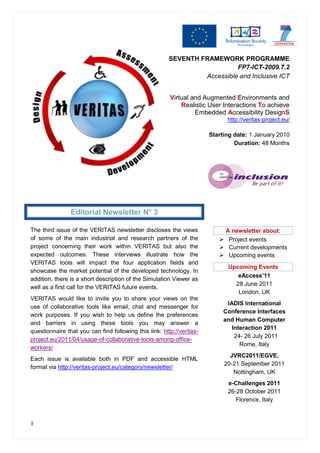 SEVENTH FRAMEWORK PROGRAMME
                                                                           FP7-ICT-2009.7.2
                                                                 Accessible and Inclusive ICT


                                                        Virtual and Augmented Environments and
                                                            Realistic User Interactions To achieve
                                                                 Embedded Accessibility DesignS
                                                                             http://veritas-project.eu/

                                                                       Starting date: 1 January 2010
                                                                                Duration: 48 Months




                Editorial Newsletter N° 3

The third issue of the VERITAS newsletter discloses the views              A newsletter about:
of some of the main industrial and research partners of the                Project events
project concerning their work within VERITAS but also the                  Current developments
expected outcomes. These interviews illustrate how the                     Upcoming events
VERITAS tools will impact the four application fields and
                                                                             Upcoming Events
showcase the market potential of the developed technology. In
                                                                                eAccess’11
addition, there is a short description of the Simulation Viewer as
                                                                               28 June 2011
well as a first call for the VERITAS future events.
                                                                                London, UK
VERITAS would like to invite you to share your views on the
                                                                             IADIS International
use of collaborative tools like email, chat and messenger for
                                                                            Conference Interfaces
work purposes. If you wish to help us define the preferences
                                                                            and Human Computer
and barriers in using these tools you may answer a
                                                                               Interaction 2011
questionnaire that you can find following this link: http://veritas-
                                                                                24- 26 July 2011
project.eu/2011/04/usage-of-collaborative-tools-among-office-
                                                                                  Rome, Italy
workers/
                                                                              JVRC2011/EGVE,
Each issue is available both in PDF and accessible HTML
                                                                            20-21 September 2011
format via http://veritas-project.eu/category/newsletter/
                                                                               Nottingham, UK
                                                                             e-Challenges 2011
                                                                             26-28 October 2011
                                                                                Florence, Italy



1
 