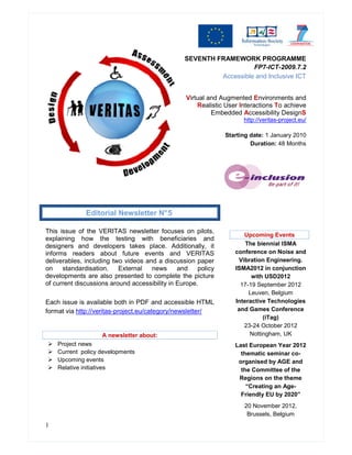 SEVENTH FRAMEWORK PROGRAMME
                                                                    FP7-ICT-2009.7.2
                                                          Accessible and Inclusive ICT


                                                 Virtual and Augmented Environments and
                                                     Realistic User Interactions To achieve
                                                          Embedded Accessibility DesignS
                                                                     http://veritas-project.eu/

                                                               Starting date: 1 January 2010
                                                                        Duration: 48 Months




              Editorial Newsletter N° 5

This issue of the VERITAS newsletter focuses on pilots,
                                                                     Upcoming Events
explaining how the testing with beneficiaries and
designers and developers takes place. Additionally, it                The biennial ISMA
informs readers about future events and VERITAS                   conference on Noise and
deliverables, including two videos and a discussion paper          Vibration Engineering.
on    standardisation.    External   news      and    policy      ISMA2012 in conjunction
developments are also presented to complete the picture                 with USD2012
of current discussions around accessibility in Europe.              17-19 September 2012
                                                                       Leuven, Belgium
Each issue is available both in PDF and accessible HTML           Interactive Technologies
format via http://veritas-project.eu/category/newsletter/          and Games Conference
                                                                            (iTag)
                                                                     23-24 October 2012
                    A newsletter about:                                Nottingham, UK
    Project news                                                  Last European Year 2012
    Current policy developments                                     thematic seminar co-
    Upcoming events                                                organised by AGE and
    Relative initiatives                                            the Committee of the
                                                                   Regions on the theme
                                                                      “Creating an Age-
                                                                    Friendly EU by 2020”
                                                                     20 November 2012,
                                                                      Brussels, Belgium
1
 