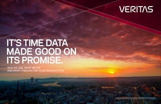 1 1
© 2016 Veritas Technologies LLC. All rights reserved. Veritas and the Veritas Logo are trademarks
or registered trademarks of Veritas Technologies LLC or its affiliates in the U.S. and other countries.
WHO WE ARE, WHAT WE DO,
AND WHAT IT MEANS FOR YOUR ORGANIZATION.
IT’STIME DATA
MADE GOOD ON
ITS PROMISE.
 