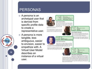 PERSONAS
        A persona is an
         archetypal user that
         is derived from
         specific profile data
         to create a
         representative user.
        A persona is more
         tangible, less
         ambiguous, easier
         to envision, easier to
         empathize with. A
         Virtual User Model
10
         describes an
         instance of a virtual
         user.
 