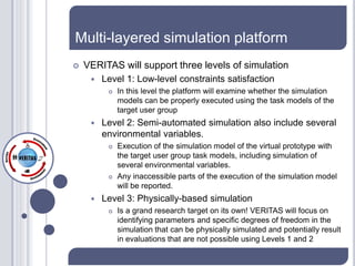 Multi-layered simulation platform
   VERITAS will support three levels of simulation
        Level 1: Low-level constraints satisfaction
             In this level the platform will examine whether the simulation
              models can be properly executed using the task models of the
              target user group
        Level 2: Semi-automated simulation also include several
         environmental variables.
             Execution of the simulation model of the virtual prototype with
              the target user group task models, including simulation of
              several environmental variables.
             Any inaccessible parts of the execution of the simulation model
              will be reported.
        Level 3: Physically-based simulation
             Is a grand research target on its own! VERITAS will focus on
              identifying parameters and specific degrees of freedom in the
              simulation that can be physically simulated and potentially result
              in evaluations that are not possible using Levels 1 and 2
 