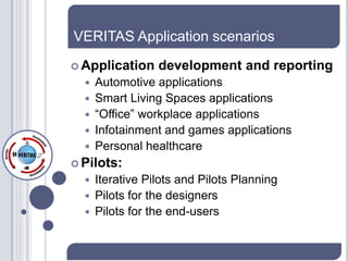 VERITAS Application scenarios
 Application    development and reporting
     Automotive applications
     Smart Living Spaces applications
     “Office” workplace applications
     Infotainment and games applications
     Personal healthcare
 Pilots:
   Iterative Pilots and Pilots Planning
   Pilots for the designers
   Pilots for the end-users
 