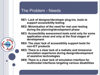 The Problem - Needs

NE1: Lack of designer/developer plug-ins, tools to
   support accessibility testing
NE2: Minimisation of the need for real user testing
   during the planning/development phase
NE3: Accessibility assessment tools exist only for some
   application areas and only at the final stages of
   development
NE4: The clear lack of accessibility support tools for
   non-ICT products
NE5: There is a clear lack of a realistic and immersive
   simulation experience during design/development
   of assistive technologies
NE6: There is a clear lack of simulation interface for
   multimodal interfaces targeting various disabilities
 