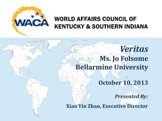 Veritas
Ms. Jo Folsome
Bellarmine University
October 10, 2013
Presented By:
Xiao Yin Zhao, Executive Director
WORLD AFFAIRS COUNCIL OF
KENTUCKY & SOUTHERN INDIANA
 