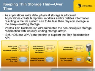 Keeping Thin Storage Thin—Over
Time
• As applications write data, physical storage is allocated.
  Applications create temp files, modifies and/or deletes information
  resulting in the file system size to be less than physical storage in
  the array—wasting storage
• Veritas Thin Reclamation API automates the non-disruptive storage
  reclamation with industry leading storage arrays
• IBM, HDS and 3PAR are the first to support the Thin Reclamation
  API.

        Used space          File deletions
                                                 Veritas Thin
             in large      reduce Veritas
                                                 Reclamation
Veritas File System           File System
                              used space


          Physical
                         Physical storage    Physical storage
    storage behind
                        does NOT change       is ―right-sized‖
         Thin LUN




                                                                          8
 