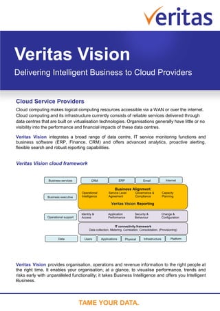 Veritas Vision
Delivering Intelligent Business to Cloud Providers


Cloud Service Providers
Cloud computing makes logical computing resources accessible via a WAN or over the internet.
Cloud computing and its infrastructure currently consists of reliable services delivered through
data centres that are built on virtualisation technologies. Organisations generally have little or no
visibility into the performance and financial impacts of these data centres.

Veritas Vision integrates a broad range of data centre, IT service monitoring functions and
business software (ERP, Finance, CRM) and offers advanced analytics, proactive alerting,
flexible search and robust reporting capabilities.


Veritas Vision cloud framework


                 Business services           CRM                    ERP                Email               Internet

                                                               Business Alignment
                                      Operational         Service Level          Governance &           Capacity
                Business executive    Intelligence        Agreement              Compliance             Planning

                                                            Veritas Vision Reporting

                                      Identity &          Application            Security &             Change &
                Operational support   Access              Performance            Behaviour              Configuration


                                                               IT connectivity framework
                                           Data collection, Metering, Correlation, Consolidation, (Provisioning)


                       Data             Users        Applications         Physical     Infrastructure         Platform




Veritas Vision provides organisation, operations and revenue information to the right people at
the right time. It enables your organisation, at a glance, to visualise performance, trends and
risks early with unparalleled functionality; it takes Business Intelligence and offers you Intelligent
Business.




                                      TAME YOUR DATA.
 