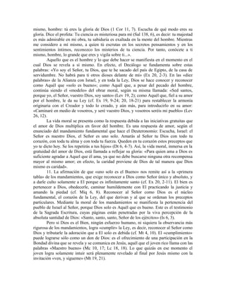 mismo, hombre: tú eres la gloria de Dios (1 Cor 11, 7). Escucha de qué modo eres su
gloria. Dice el profeta: Tu ciencia es misteriosa para mí (Sal 138, 6), es decir: tu majestad
es más admirable en mi obra, tu sabiduría es exaltada en la mente del hombre. Mientras
me considero a mí mismo, a quien tú escrutas en los secretos pensamientos y en los
sentimientos íntimos, reconozco los misterios de tu ciencia. Por tanto, conócete a ti
mismo, hombre, lo grande que eres y vigila sobre ti...».
        Aquello que es el hombre y lo que debe hacer se manifiesta en el momento en el
cual Dios se revela a sí mismo. En efecto, el Decálogo se fundamenta sobre estas
palabras: «Yo soy el Señor, tu Dios, que te he sacado del país de Egipto, de la casa de
servidumbre. No habrá para ti otros dioses delante de mí» (Ex 20, 2-3). En las «diez
palabras» de la Alianza con Israel, y en toda la Ley, Dios se hace conocer y reconocer
como Aquél que «solo es bueno»; como Aquél que, a pesar del pecado del hombre,
continúa siendo el «modelo» del obrar moral, según su misma llamada: «Sed santos,
porque yo, el Señor, vuestro Dios, soy santo» (Lev 19, 2); como Aquél que, fiel a su amor
por el hombre, le da su Ley (cf. Ex 19, 9-24; 20, 18-21) para restablecer la armonía
originaria con el Creador y todo lo creado, y aún más, para introducirlo en su amor:
«Caminaré en medio de vosotros, y seré vuestro Dios, y vosotros seréis mi pueblo» (Lev
26, 12).
        La vida moral se presenta como la respuesta debida a las iniciativas gratuitas que
el amor de Dios multiplica en favor del hombre. Es una respuesta de amor, según el
enunciado del mandamiento fundamental que hace el Deuteronomio: Escucha, Israel: el
Señor es nuestro Dios, el Señor es uno solo. Amarás al Señor tu Dios con todo tu
corazón, con toda tu alma y con toda tu fuerza. Queden en tu corazón estos preceptos que
yo te dicto hoy. Se los repetirás a tus hijos» (Dt 6, 4-7). Así, la vida moral, inmersa en la
gratuidad del amor de Dios, está llamada a reflejar su gloria: «Para quien ama a Dios es
suficiente agradar a Aquel que él ama, ya que no debe buscarse ninguna otra recompensa
mayor al mismo amor; en efecto, la caridad proviene de Dios de tal manera que Dios
mismo es caridad».
        11. La afirmación de que «uno solo es el Bueno» nos remite así a la «primera
tabla» de los mandamientos, que exige reconocer a Dios como Señor único y absoluto, y
a darle culto solamente a El porque es infinitamente santo (cf. Ex 20, 2-11). El bien es
pertenecer a Dios, obedecerle, caminar humildemente con El practicando la justicia y
amando la piedad (cf. Miq 6, 8). Reconocer al Señor como Dios es el núcleo
fundamental, el corazón de la Ley, del que derivan y al que se ordenan los preceptos
particulares. Mediante la moral de los mandamientos se manifiesta la pertenencia del
pueblo de Israel al Señor, porque Dios solo es Aquél que es bueno. Este es el testimonio
de la Sagrada Escritura, cuyas páginas están penetradas por la viva percepción de la
absoluta santidad de Dios: «Santo, santo, santo, Señor de los ejércitos» (Is 6, 3).
        Pero si Dios es el Bien, ningún esfuerzo humano, ni siquiera la observancia más
rigurosa de los mandamientos, logra «cumplir» la Ley, es decir, reconocer al Señor como
Dios y tributarle la adoración que a El solo es debida (cf. Mt 4, 10). El «cumplimiento»
puede lograrse sólo como un don de Dios: es el ofrecimiento de una participación en la
Bondad divina que se revela y se comunica en Jesús, aquél que el joven rico llama con las
palabras «Maestro bueno» (Mc 10, 17; Lc 18, 18). Lo que quizás en ese momento el
joven logra solamente intuir será plenamente revelado al final por Jesús mismo con la
invitación «ven, y sígueme» (Mt 19, 21).
 