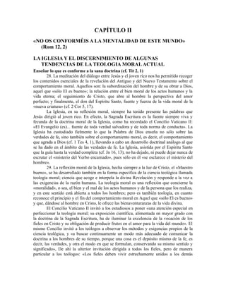CAPÍTULO II
«NO OS CONFORMÉIS A LA MENTALIDAD DE ESTE MUNDO»
  (Rom 12, 2)

LA IGLESIA Y EL DISCERNIMIENTO DE ALGUNAS
   TENDENCIAS DE LA TEOLOGIA MORAL ACTUAL
Enseñar lo que es conforme a la sana doctrina (cf. Tit 2, 1)
        28. La meditación del diálogo entre Jesús y el joven rico nos ha permitido recoger
los contenidos esenciales de la revelación del Antiguo y del Nuevo Testamento sobre el
comportamiento moral. Aquellos son: la subordinación del hombre y de su obrar a Dios,
aquel que «sólo El es bueno»; la relación entre el bien moral de los actos humanos y la
vida eterna; el seguimiento de Cristo, que abre al hombre la perspectiva del amor
perfecto; y finalmente, el don del Espíritu Santo, fuente y fuerza de la vida moral de la
«nueva criatura» (cf. 2 Cor 5, 17).
        La Iglesia, en su reflexión moral, siempre ha tenido presente las palabras que
Jesús dirigió al joven rico. En efecto, la Sagrada Escritura es la fuente siempre viva y
fecunda de la doctrina moral de la Iglesia, como ha recordado el Concilio Vaticano II:
«El Evangelio (es)... fuente de toda verdad salvadora y de toda norma de conducta». La
Iglesia ha custodiado fielmente lo que la Palabra de Dios enseña no sólo sobre las
verdades de fe, sino también sobre el comportamiento moral, es decir, el comportamiento
que agrada a Dios (cf. 1 Tes 4, 1), llevando a cabo un desarrollo doctrinal análogo al que
se ha dado en el ámbito de las verdades de fe. La Iglesia, asistida por el Espíritu Santo
que la guía hasta la verdad completa (cf. Jn 16, 13), no ha dejado, ni puede dejar nunca de
escrutar el «misterio del Verbo encarnado», pues sólo en él «se esclarece el misterio del
hombre».
        29. La reflexión moral de la Iglesia, hecha siempre a la luz de Cristo, el «Maestro
bueno», se ha desarrollado también en la forma específica de la ciencia teológica llamada
teología moral; ciencia que acoge e interpela la divina Revelación y responde a la vez a
las exigencias de la razón humana. La teología moral es una reflexión que concierne la
«moralidad», o sea, el bien y el mal de los actos humanos y de la persona que los realiza,
y en este sentido está abierta a todos los hombres; pero es también teología, en cuanto
reconoce el principio y el fin del comportamiento moral en Aquel que «sólo El es bueno»
y que, dándose al hombre en Cristo, le ofrece las bienaventuranzas de la vida divina.
        El Concilio Vaticano II invitó a los estudiosos a poner «una atención especial en
perfeccionar la teología moral; su exposición científica, alimentada en mayor grado con
la doctrina de la Sagrada Escritura, ha de iluminar la excelencia de la vocación de los
fieles en Cristo y su obligación de producir frutos en el amor para la vida del mundo». El
mismo Concilio invitó a los teólogos a observar los métodos y exigencias propios de la
ciencia teológica, y «a buscar continuamente un modo más adecuado de comunicar la
doctrina a los hombres de su tiempo, porque una cosa es el depósito mismo de la fe, es
decir, las verdades, y otra el modo en que se formulan, conservando su mismo sentido y
significado», De ahí la ulterior invitación dirigida a todos los fieles, pero de manera
particular a los teólogos: «Los fieles deben vivir estrechamente unidos a los demás
 