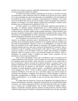 hombres de su tiempo y procurar comprender perfectamente su forma de pensar y sentir,
lo cual se expresa por medio de la cultura».
        El esfuerzo de muchos teólogos, alentados por el Concilio, ya ha dado sus frutos
con interesantes y útiles reflexiones sobre las verdades de fe que hay que creer y aplicar
en la vida, presentadas de manera más adecuada a la sensibilidad y a los interrogantes de
los hombres de nuestro tiempo. La Iglesia y particularmente los Obispos, a los cuales
Cristo ha confiado ante todo el servicio de enseñar, acogen con gratitud este esfuerzo y
alientan a los teólogos a un ulterior trabajo, animado por un profundo y auténtico temor
del Señor, que es el principio de la sabiduría (cf. Prov 1, 7).
        Al mismo tiempo, en el ámbito de las discusiones teológicas postconciliares se
han dado, sin embargo, algunas interpretaciones de la moral cristiana que no son
compatibles con la «doctrina sana» (2 Tim 4, 3). Ciertamente el Magisterio de la Iglesia
no desea imponer a los fieles ningún sistema teológico particular y menos filosófico, sino
que, para «custodiar celosamente y explicar fielmente» la palabra de Dios, tiene el deber
de declarar la incompatibilidad de ciertas orientaciones del pensamiento teológico y de
algunas afirmaciones filosóficas con la verdad revelada.
        30. Al dirigirme con esta Encíclica a vosotros, Hermanos en el Episcopado, deseo
enunciar los principios necesarios para el discernimiento de lo que es contrario a la
«doctrina sana», recordando aquellos elementos de la enseñanza moral de la Iglesia que
hoy parecen particularmente expuestos al error, a la ambigüedad o al olvido. Por otra
parte, son elementos de los cuales depende la «respuesta a los enigmas recónditos de la
condición humana que, hoy como ayer, conmueven íntimamente los corazones: ¿Qué es
el hombre? ¿Cuál es el sentido y el fin de nuestra vida? ¿Qué es el bien y qué el pecado?
¿Cuál es el origen y el fin del dolor? ¿Cuál es el camino para conseguir la verdadera
felicidad? ¿Qué es la muerte, el juicio y la retribución después de la muerte? ¿Cuál es,
finalmente, ese misterio último e inefable que abarca nuestra existencia, del que
procedemos y hacia el que nos dirigimos?».
        Estos y otros interrogantes, como ¿qué es la libertad y cuál es su relación con la
verdad contenida en la ley de Dios? ¿cuál es el papel de la conciencia en la formación de
la concepción moral del hombre? ¿cómo discernir, de acuerdo con la verdad sobre el
bien, los derechos y deberes concretos de la persona humana?, se pueden resumir en la
pregunta fundamental que el joven del Evangelio hizo a Jesús: «Maestro bueno, ¿qué he
de hacer para tener en herencia la vida eterna?». Enviada por Jesús a predicar el
Evangelio y a «hacer discípulos a todas las gentes..., enseñándoles a guardar todo lo» que
él ha mandado (cf. Mt 28, 19-20), la Iglesia propone nuevamente, todavía hay, la
respuesta del Maestro. Esta tiene una luz y una fuerza capaces de resolver incluso las
cuestiones más discutidas y complejas. Esta misma luz y fuerza interpelan a la Iglesia a
desarrollar constantemente la reflexión no sólo dogmática, sino también moral en un
ámbito interdisciplinar, y en la medida en que sea necesario para afrontar los nuevos
problemas.
        Es siempre bajo esta misma luz y fuerza que el Magisterio de la Iglesia realiza su
obra de discernimiento, acogiendo y aplicando la exhortación que el apóstol Pablo dirigía
a Timoteo: «Te conjuro en presencia de Dios y de Cristo Jesús que ha de venir a juzgar a
vivos y muertos, por su Manifestación y por su Reino: Proclama la Palabra, insiste a
tiempo y a destiempo, reprende, amenaza, exhorta con toda paciencia y doctrina. Porque
vendrá un tiempo en que los hombres no soportarán la doctrina sana, sino que, arrastrados
 