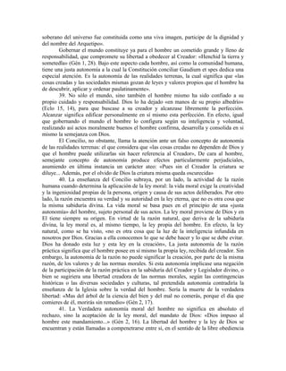 soberano del universo fue constituida como una viva imagen, participe de la dignidad y
del nombre del Arquetipo».
        Gobernar el mundo constituye ya para el hombre un cometido grande y lleno de
responsabilidad, que compromete su libertad a obedecer al Creador: «Henchid la tierra y
sometedla» (Gén 1, 28). Bajo este aspecto cada hombre, así como la comunidad humana,
tiene una justa autonomía a la cual la Constitución conciliar Gaudium et spes dedica una
especial atención. Es la autonomía de las realidades terrenas, la cual significa que «las
cosas creadas y las sociedades mismas gozan de leyes y valores propios que el hombre ha
de descubrir, aplicar y ordenar paulatinamente».
        39. No sólo el mundo, sino también el hombre mismo ha sido confiado a su
propio cuidado y responsabilidad. Dios lo ha dejado «en manos de su propio albedrío»
(Eclo 15, 14), para que buscase a su creador y alcanzase libremente la perfección.
Alcanzar significa edificar personalmente en sí mismo esta perfección. En efecto, igual
que gobernando el mundo el hombre lo configura según su inteligencia y voluntad,
realizando así actos moralmente buenos el hombre confirma, desarrolla y consolida en si
mismo la semejanza con Dios.
        El Concilio, no obstante, llama la atención ante un falso concepto de autonomía
de las realidades terrenas: el que considera que «las cosas creadas no dependen de Dios y
que el hombre puede utilizarlas sin hacer referencia al Creador», De cara al hombre,
semejante concepto de autonomía produce efectos particularmente perjudiciales,
asumiendo en última instancia un carácter ateo: «Pues sin el Creador la criatura se
diluye... Además, por el olvido de Dios la criatura misma queda oscurecida»
        40. La enseñanza del Concilio subraya, por un lado, la actividad de la razón
humana cuando determina la aplicación de la ley moral: la vida moral exige la creatividad
y la ingeniosidad propias de la persona, origen y causa de sus actos deliberados. Por otro
lado, la razón encuentra su verdad y su autoridad en la ley eterna, que no es otra cosa que
la misma sabiduría divina. La vida moral se basa pues en el principio de una «justa
autonomía» del hombre, sujeto personal de sus actos. La ley moral proviene de Dios y en
El tiene siempre su origen. En virtud de la razón natural, que deriva de la sabiduría
divina, la ley moral es, al mismo tiempo, la ley propia del hombre. En efecto, la ley
natural, como se ha visto, «no es otra cosa que la luz de la inteligencia infundida en
nosotros por Dios. Gracias a ella conocemos lo que se debe hacer y lo que se debe evitar.
Dios ha donado esta luz y esta ley en la creación», La justa autonomía de la razón
práctica significa que el hombre posee en sí mismo la propia ley, recibida del creador. Sin
embargo, la autonomía de la razón no puede significar la creación, por parte de la misma
razón, de los valores y de las normas morales. Si esta autonomía implicase una negación
de la participación de la razón práctica en la sabiduría del Creador y Legislador divino, o
bien se sugiriera una libertad creadora de las normas morales, según las contingencias
históricas o las diversas sociedades y culturas, tal pretendida autonomía contradiría la
enseñanza de la Iglesia sobre la verdad del hombre. Sería la muerte de la verdadera
libertad: «Mas del árbol de la ciencia del bien y del mal no comerás, porque el día que
comieres de él, morirás sin remedio» (Gén 2, 17).
        41. La Verdadera autonomía moral del hombre no significa en absoluto el
rechazo, sino la aceptación de la ley moral, del mandato de Dios: «Dios impuso al
hombre este mandamiento...» (Gén 2, 16). La libertad del hombre y la ley de Dios se
encuentran y están llamadas a compenetrarse entre sí, en el sentido de la libre obediencia
 