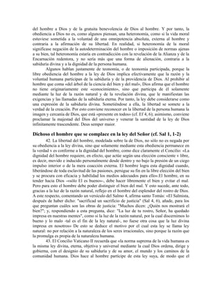 del hombre a Dios y de la gratuita benevolencia de Dios al hombre. Y por tanto, la
obediencia a Dios no es, como algunos piensan, una heteronomía, como si la vida moral
estuviese sometida a la voluntad de una omnipotencia absoluta, externa al hombre y
contraria a la afirmación de su libertad. En realidad, si heteronomía de la moral
significase negación de la autodeterminación del hombre o imposición de normas ajenas
a su bien, tal heteronomía estaría en contradicción con la revelación de la Alianza y de la
Encarnación redentora, y no sería más que una forma de alienación, contraria a la
sabiduría divina y a la dignidad de la persona humana.
        Algunos hablan justamente de teonomía, o de teonomía participada, porque la
libre obediencia del hombre a la ley de Dios implica efectivamente que la razón y la
voluntad humana participan de la sabiduría y de la providencia de Dios. Al prohibir al
hombre que coma «del árbol de la ciencia del bien y del mal», Dios afirma que el hombre
no tiene originariamente este «conocimiento», sino que participa de él solamente
mediante la luz de la razón natural y de la revelación divina, que le manifiestan las
exigencias y las llamadas de la sabiduría eterna. Por tanto, la ley debe considerarse como
una expresión de la sabiduría divina. Sometiéndose a ella, la libertad se somete a la
verdad de la creación. Por esto conviene reconocer en la libertad de la persona humana la
imagen y cercanía de Dios, que está «presente en todos» (cf. Ef 4, 6); asimismo, conviene
proclamar la majestad del Dios del universo y venerar la santidad de la ley de Dios
infinitamente trascendente. Deus semper maior.

Dichoso el hombre que se complace en la ley del Señor (cf. Sal 1, 1-2)
        42. La libertad del hombre, modelada sobre la de Dios, no sólo no es negada por
su obediencia a la ley divina, sino que solamente mediante esta obediencia permanece en
la verdad v es conforme a la dignidad del hombre, como dice claramente el Concilio: «La
dignidad del hombre requiere, en efecto, que actúe según una elección consciente v libre,
es decir, movido e inducido personalmente desde dentro y no bajo la presión de un ciego
impulso interior o de la mera coacción externa. El hombre logra esta dignidad cuando,
liberándose de toda esclavitud de las pasiones, persigue su fin en la libre elección del bien
y se procura con eficacia y habilidad los medios adecuados para ello».El hombre, en su
tender hacia Dios -«sólo El es bueno»-, debe hacer libremente el bien y evitar el mal.
Pero para esto el hombre debe poder distinguir el bien del mal. Y esto sucede, ante todo,
gracias a la luz de la razón natural, reflejo en el hombre del esplendor del rostro de Dios.
A este respecto, comentando un versículo del Salmo 4, afirma santo Tomás: «El Salmista,
después de haber dicho: "sacrificad un sacrificio de justicia" (Sal 4, 6), añade, para los
que preguntan cuáles son las obras de justicia: "Muchos dicen: ¿Quién nos mostrará el
bien?"; y, respondiendo a esta pregunta, dice: "La luz de tu rostro, Señor, ha quedado
impresa en nuestras mentes", como si la luz de la razón natural, por la cual discernimos lo
bueno y lo malo -tal es el fin de la ley natural-, no fuese otra cosa que la luz divina
impresa en nosotros» De esto se deduce el motivo por el cual esta ley se llama ley
natural: no por relación a la naturaleza de los seres irracionales, sino porque la razón que
la promulga es propia de la naturaleza humana.
        43. El Concilio Vaticano II recuerda que «la norma suprema de la vida humana es
la misma ley divina, eterna, objetiva y universal mediante la cual Dios ordena, dirige y
gobierna, con el designio de su sabiduría y de su amor, el mundo y los caminos de la
comunidad humana. Dios hace al hombre partícipe de esta ley suya, de modo que el
 