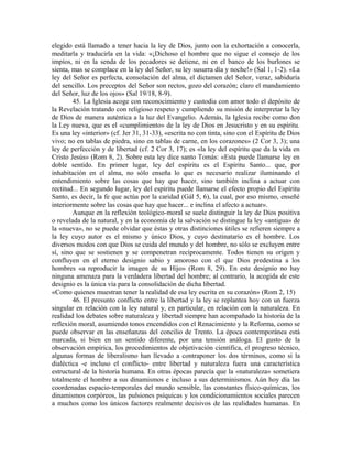elegido está llamado a tener hacia la ley de Dios, junto con la exhortación a conocerla,
meditarla y traducirla en la vida: «¡Dichoso el hombre que no sigue el consejo de los
impíos, ni en la senda de los pecadores se detiene, ni en el banco de los burlones se
sienta, mas se complace en la ley del Señor, su ley susurra día y noche!» (Sal 1, 1-2). «La
ley del Señor es perfecta, consolación del alma, el dictamen del Señor, veraz, sabiduría
del sencillo. Los preceptos del Señor son rectos, gozo del corazón; claro el mandamiento
del Señor, luz de los ojos» (Sal 19/18, 8-9).
        45. La Iglesia acoge con reconocimiento y custodia con amor todo el depósito de
la Revelación tratando con religioso respeto y cumpliendo su misión de interpretar la ley
de Dios de manera auténtica a la luz del Evangelio. Además, la Iglesia recibe como don
la Ley nueva, que es el «cumplimiento» de la ley de Dios en Jesucristo y en su espíritu.
Es una ley «interior» (cf. Jer 31, 31-33), «escrita no con tinta, sino con el Espíritu de Dios
vivo; no en tablas de piedra, sino en tablas de carne, en los corazones» (2 Cor 3, 3); una
ley de perfección y de libertad (cf. 2 Cor 3, 17); es «la ley del espíritu que da la vida en
Cristo Jesús» (Rom 8, 2). Sobre esta ley dice santo Tomás: «Esta puede llamarse ley en
doble sentido. En primer lugar, ley del espíritu es el Espíritu Santo... que, por
inhabitación en el alma, no sólo enseña lo que es necesario realizar iluminando el
entendimiento sobre las cosas que hay que hacer, sino también inclina a actuar con
rectitud... En segundo lugar, ley del espíritu puede llamarse el efecto propio del Espíritu
Santo, es decir, la fe que actúa por la caridad (Gál 5, 6), la cual, por eso mismo, enseñé
interiormente sobre las cosas que hay que hacer... e inclina el afecto a actuar».
        Aunque en la reflexión teológico-moral se suele distinguir la ley de Dios positiva
o revelada de la natural, y en la economía de la salvación se distingue la ley «antigua» de
la «nueva», no se puede olvidar que éstas y otras distinciones útiles se refieren siempre a
la ley cuyo autor es el mismo y único Dios, y cuyo destinatario es el hombre. Los
diversos modos con que Dios se cuida del mundo y del hombre, no sólo se excluyen entre
sí, sino que se sostienen y se compenetran recíprocamente. Todos tienen su origen y
confluyen en el eterno designio sabio y amoroso con el que Dios predestina a los
hombres «a reproducir la imagen de su Hijo» (Rom 8, 29). En este designio no hay
ninguna amenaza para la verdadera libertad del hombre; al contrario, la acogida de este
designio es la única vía para la consolidación de dicha libertad.
«Como quienes muestran tener la realidad de esa ley escrita en su corazón» (Rom 2, 15)
        46. El presunto conflicto entre la libertad y la ley se replantea hoy con un fuerza
singular en relación con la ley natural y, en particular, en relación con la naturaleza. En
realidad los debates sobre naturaleza y libertad siempre han acompañado la historia de la
reflexión moral, asumiendo tonos encendidos con el Renacimiento y la Reforma, como se
puede observar en las enseñanzas del concilio de Trento. La época contemporánea está
marcada, si bien en un sentido diferente, por una tensión análoga. El gusto de la
observación empírica, los procedimientos de objetivación científica, el progreso técnico,
algunas formas de liberalismo han llevado a contraponer los dos términos, como si la
dialéctica -e incluso el conflicto- entre libertad y naturaleza fuera una característica
estructural de la historia humana. En otras épocas parecía que la «naturaleza» sometiera
totalmente el hombre a sus dinamismos e incluso a sus determinismos. Aún hoy día las
coordenadas espacio-temporales del mundo sensible, las constantes físico-químicas, los
dinamismos corpóreos, las pulsiones psíquicas y los condicionamientos sociales parecen
a muchos como los únicos factores realmente decisivos de las realidades humanas. En
 