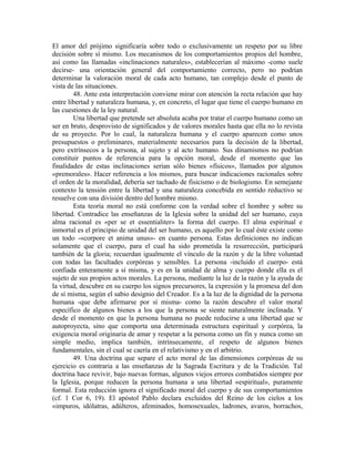 El amor del prójimo significaría sobre todo o exclusivamente un respeto por su libre
decisión sobre sí mismo. Los mecanismos de los comportamientos propios del hombre,
así como las llamadas «inclinaciones naturales», establecerían al máximo -como suele
decirse- una orientación general del comportamiento correcto, pero no podrían
determinar la valoración moral de cada acto humano, tan complejo desde el punto de
vista de las situaciones.
        48. Ante esta interpretación conviene mirar con atención la recta relación que hay
entre libertad y naturaleza humana, y, en concreto, el lugar que tiene el cuerpo humano en
las cuestiones de la ley natural.
        Una libertad que pretende ser absoluta acaba por tratar el cuerpo humano como un
ser en bruto, desprovisto de significados y de valores morales hasta que ella no lo revista
de su proyecto. Por lo cual, la naturaleza humana y el cuerpo aparecen como unos
presupuestos o preliminares, materialmente necesarios para la decisión de la libertad,
pero extrínsecos a la persona, al sujeto y al acto humano. Sus dinamismos no podrían
constituir puntos de referencia para la opción moral, desde el momento que las
finalidades de estas inclinaciones serían sólo bienes «físicos», llamados por algunos
«premorales». Hacer referencia a los mismos, para buscar indicaciones racionales sobre
el orden de la moralidad, debería ser tachado de fisicismo o de biologismo. En semejante
contexto la tensión entre la libertad y una naturaleza concebida en sentido reductivo se
resuelve con una división dentro del hombre mismo.
        Esta teoría moral no está conforme con la verdad sobre el hombre y sobre su
libertad. Contradice las enseñanzas de la Iglesia sobre la unidad del ser humano, cuya
alma racional es «per se et essentialiter» la forma del cuerpo. El alma espiritual e
inmortal es el principio de unidad del ser humano, es aquello por lo cual éste existe como
un todo -«corpore et anima unus»- en cuanto persona. Estas definiciones no indican
solamente que el cuerpo, para el cual ha sido prometida la resurrección, participará
también de la gloria; recuerdan igualmente el vínculo de la razón y de la libre voluntad
con todas las facultades corpóreas y sensibles. La persona -incluido el cuerpo- está
confiada enteramente a sí misma, y es en la unidad de alma y cuerpo donde ella es el
sujeto de sus propios actos morales. La persona, mediante la luz de la razón y la ayuda de
la virtud, descubre en su cuerpo los signos precursores, la expresión y la promesa del don
de sí misma, según el sabio designio del Creador. Es a la luz de la dignidad de la persona
humana -que debe afirmarse por sí misma- como la razón descubre el valor moral
específico de algunos bienes a los que la persona se siente naturalmente inclinada. Y
desde el momento en que la persona humana no puede reducirse a una libertad que se
autoproyecta, sino que comporta una determinada estructura espiritual y corpórea, la
exigencia moral originaria de amar y respetar a la persona como un fin y nunca como un
simple medio, implica también, intrínsecamente, el respeto de algunos bienes
fundamentales, sin el cual se caería en el relativismo y en el arbitrio.
        49. Una doctrina que separe el acto moral de las dimensiones corpóreas de su
ejercicio es contraria a las enseñanzas de la Sagrada Escritura y de la Tradición. Tal
doctrina hace revivir, bajo nuevas formas, algunos viejos errores combatidos siempre por
la Iglesia, porque reducen la persona humana a una libertad «espiritual», puramente
formal. Esta reducción ignora el significado moral del cuerpo y de sus comportamientos
(cf. 1 Cor 6, 19). El apóstol Pablo declara excluidos del Reino de los cielos a los
«impuros, idólatras, adúlteros, afeminados, homosexuales, ladrones, avaros, borrachos,
 