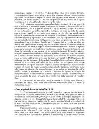 ultrajadores y rapaces» (cf. 1 Cor 6, 9-10). Esta condena -citada por el Concilio de Trento
- enumera como «pecados mortales», o «prácticas infames», algunos comportamientos
específicos cuya voluntaria aceptación impide a los creyentes tener parte en la herencia
prometida. En efecto, cuerpo y alma son inseparables: en la persona, en el agente
voluntario y en el acto deliberado, están o se pierden juntos.
        50. Es así como se puede comprender el verdadero significado de la ley natural, la
cual se refiere a la naturaleza propia y originaria del hombre, a la «naturaleza de la
persona humana», que es la persona misma en la unidad de alma y cuerpo; en la unidad
de sus inclinaciones de orden espiritual y biológico, así como de todas las demás
características específicas, necesarias para alcanzar su fin. «La ley moral natural
evidencia y prescribe las finalidades, los derechos y los deberes, fundamentados en la
naturaleza corporal y espiritual de la persona humana. Esa ley no puede entenderse como
una normatividad simplemente biológica, sino que ha de ser concebida como el orden
racional por el que el hombre es llamado por el Creador a dirigir y regular su vida y sus
actos y, más concretamente, a usar y disponer del propio cuerpo». Por ejemplo, el origen
y el fundamento del deber de respetar absolutamente la vida humana están en la dignidad
propia de la persona y no simplemente en el instinto natural de conservar la propia vida
física. De este modo, la vida humana, por ser un bien fundamental del hombre, adquiere
un significado moral en relación con el bien de la persona que siempre deber ser afirmada
por sí misma: mientras siempre es moralmente ilícito matar un ser humano inocente,
puede ser lícito, loable e incluso obligado dar la propia vida (cf. Jn 15, 13) por amor del
prójimo o para dar testimonio de la verdad. En realidad sólo con referencia a la persona
humana en su «totalidad unificada», es decir, «alma que se expresa en el cuerpo
informado por un espíritu inmortal», se puede entender el significado específicamente
humano del cuerpo. En efecto, las inclinaciones naturales tienen una importancia moral
sólo cuando se refieren a la persona humana y a su realización auténtica, la cual se
verifica siempre y solamente en la naturaleza humana. La Iglesia, al rechazar las
manipulaciones de la corporeidad que alteran su significado humano, sirve al hombre y le
indica el camino del amor verdadero, único medio para poder encontrar al verdadero
Dios.
        La ley natural, así entendida, no deja espacio de división entre libertad y
naturaleza. En efecto, éstas están armónicamente relacionadas entre sí e íntima y
mutuamente aliadas.

«Pero al principio no fue así» (Mt 19, 8)
        51. El presunto conflicto entre libertad y naturaleza repercute también sobre la
interpretación de algunos aspectos específicos de la ley natural, principalmente sobre su
universalidad e inmutabilidad «¿Dónde, pues, están escritas estas reglas -se pregunta san
Agustín- ...si no en el libro de aquella luz que se llama verdad? De aquí, pues, deriva toda
ley justa y actúa rectamente en el corazón del hombre que obra la justicia, no saliendo de
él, sino como imprimiéndose en él, como la imagen pasa del anillo de la cera, pero sin
abandonar el anillo».
        Precisamente gracias a esta «verdad» la ley natural implica la universalidad. En
cuanto inscrita en la naturaleza racional de la persona, se impone a todo ser dotado de
razón y que vive en la historia. Para perfeccionarse en su orden específico, la persona
debe realizar el bien y evitar el mal, preservar la transmisión y la conservación de la vida,
 