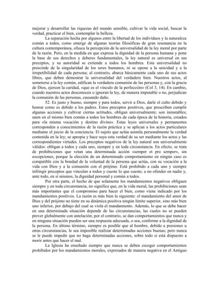 mejorar y desarrollar las riquezas del mundo sensible, cultivar la vida social, buscar la
verdad, practicar el bien, contemplar la belleza.
        La separación hecha por algunos entre la libertad de los individuos y la naturaleza
común a todos, como emerge de algunas teorías filosóficas de gran resonancia en la
cultura contemporánea, ofusca la percepción de la universalidad de la ley moral por parte
de la razón. Pero, en la medida en que expresa la dignidad de la persona humana y pone
la base de sus derechos y deberes fundamentales, la ley natural es universal en sus
preceptos, y su autoridad se extiende a todos los hombres. Esta universalidad no
prescinde de la singularidad de los seres humanos, ni se opone a la unicidad y a la
irrepetibilidad de cada persona; al contrario, abarca básicamente cada uno de sus actos
libres, que deben demostrar la universalidad del verdadero bien. Nuestros actos, al
someterse a la ley común, edifican la verdadera comunión de las personas y, con la gracia
de Dios, ejercen la caridad, «que es el vínculo de la perfección» (Col 3, 14). En cambio,
cuando nuestros actos desconocen o ignoran la ley, de manera imputable o no, perjudican
la comunión de las personas, causando daño.
        52. Es justo y bueno, siempre y para todos, servir a Dios, darle el culto debido y
honrar como es debido a los padres. Estos preceptos positivos, que prescriben cumplir
algunas acciones y cultivar ciertas actitudes, obligan universalmente; son inmutables;
unen en el mismo bien común a todos los hombres de cada época de la historia, creados
para «la misma vocación y destino divino». Estas leyes universales y permanentes
corresponden a conocimientos de la razón práctica y se aplican a los actos particulares
mediante el juicio de la conciencia. El sujeto que actúa asimila personalmente la verdad
contenida en la ley; se apropia y hace suya esta verdad de su ser mediante los actos y las
correspondientes virtudes. Los preceptos negativos de la ley natural son universalmente
válidos: obligan a todos y cada uno, siempre y en toda circunstancia. En efecto, se trata
de prohibiciones que vetan una determinada acción «semper et pro semper», sin
excepciones, porque la elección de un determinado comportamiento en ningún caso es
compatible con la bondad de la voluntad de la persona que actúa, con su vocación a la
vida con Dios y a la comunión con el prójimo. Está prohibido a cada uno y siempre
infringir preceptos que vinculan a todos y cueste lo que cueste; a no ofender en nadie y,
ante todo, en sí mismos, la dignidad personal y común a todos.
        Por otra parte, el hecho de que solamente los mandamientos negativos obliguen
siempre y en toda circunstancia, no significa que, en la vida moral, las prohibiciones sean
más importantes que el compromiso para hacer el bien, como viene indicado por los
mandamientos positivos. La razón es más bien la siguiente: el mandamiento del amor de
Dios y del prójimo no tiene en su dinámica positiva ningún límite superior, sino más bien
uno inferior, por debajo del cual se viola el mandamiento. Además, lo que se debe hacer
en una determinada situación depende de las circunstancias, las cuales no se pueden
prever globalmente con antelación; por el contrario, se dan comportamientos que nunca y
en ninguna situación pueden ser una respuesta adecuada, o sea, conforme a la dignidad de
la persona. En último término, siempre es posible que al hombre, debido a presiones u
otras circunstancias, le sea imposible realizar determinadas acciones buenas; pero nunca
se le puede impedir que no haga determinadas acciones, sobre todo si está dispuesto a
morir antes que hacer el mal.
        La Iglesia ha enseñado siempre que nunca se deben escoger comportamientos
prohibidos por los mandamientos morales, expresados de manera negativa en el Antiguo
 