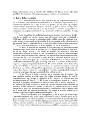 hecha anteriormente sobre la relación entre libertad y ley basada en la verdad hace
posible el discernimiento sobre esta interpretación «creativa» de la conciencia.

El Juicio de la conciencia
        57. El mismo texto de la Carta a los Romanos, que nos ha presentado la esencia
de la ley natural, indica también el sentido bíblico de la conciencia especialmente en su
vinculación específica con la ley: «Cuando los gentiles, que no tienen ley, cumplen
naturalmente las prescripciones de la ley, sin tener ley, para sí mismos con ley; como
quienes muestran tener la realidad de esa ley escrita en su corazón, atestiguándolo su
conciencia con sus juicios contrapuestos que les acusan y también les defienden» (Rom 2,
14-15).
        Según las palabras de san Pablo, la conciencia, en cierto modo, pone al hombre
ante la ley, siendo ella misma «testigo» para el hombre: testigo de su fidelidad o
infidelidad a la ley, o sea, de su esencial rectitud o maldad moral. La conciencia es el
único testigo. Lo que sucede en la intimidad de la persona está oculto a la vista de los
demás desde fuera. La conciencia dirige su testimonio solamente hacia la persona misma.
Y, a su vez, sólo la persona conoce la propia respuesta a la voz de la conciencia.
        58. Nunca se valorará adecuadamente la importancia de este íntimo diálogo del
hombre consigo mismo. Pero, en realidad, éste es el diálogo del hombre con Dios, autor
de la ley, primer modelo y fin último del hombre. «La conciencia -dice san
Buenaventura- es como un heraldo de Dios y su mensajero, y lo que dice no lo manda por
sí misma, sino que lo manda como venido de Dios, igual que un heraldo cuando proclama
el edicto del rey. Y de ello deriva el hecho de que la conciencia tiene la fuerza de
obligar». Se puede decir, pues, que la conciencia da testimonio de la rectitud o maldad
del hombre al hombre mismo, pero a la vez y antes aún, es testimonio de Dios mismo,
cuya voz y cuyo juicio penetran la intimidad del hombre hasta las raíces de su alma,
invitándolo «fortiter et suaviter» a la obediencia: «La conciencia moral no encierra al
hombre en una soledad infranqueable e impenetrable, sino que la abre a la llamada, a la
voz de Dios. En esto y no en otra cosa reside todo el misterio y dignidad de la conciencia
moral: en ser el lugar, el espacio santo donde Dios habla al hombre»
        59. San Pablo no se limita a reconocer que la conciencia hace de «testigo», sino
que manifiesta también el modo como ella realiza semejante función. Se trata de
«razonamientos» que acusan o defienden a los paganos en relación con sus
comportamientos (cf. Rom 2, 15). El término «razonamientos» evidencia el carácter
propio de la conciencia, que es el de ser un juicio moral sobre el hombre y sus actos. Es
un juicio de absolución o de condena según que los actos humanos sean conformes o no
con la ley de Dios escrita en el corazón. Precisamente, del juicio de los actos y, al mismo
tiempo, de su autor y del momento de su definitivo cumplimiento, habla el apóstol Pablo
en el mismo texto: Así será «en el día en que Dios juzgará las acciones secretas de los
hombres, según mi Evangelio, por Cristo Jesús» (Rom 2, 16).
        El juicio de la conciencia es un juicio práctico, o sea, un juicio que ordena lo que
el hombre debe hacer o no hacer, o bien, que valora un acto ya realizado por él. Es un
juicio que aplica a una situación concreta la convicción racional de que se debe amar,
hacer el bien y evitar el mal. Este primer principio de la razón práctica pertenece a la ley
natural, más aún, constituye su mismo fundamento al expresar aquella luz originaria
sobre el bien y el mal, reflejo de la sabiduría creadora de Dios, la cual, como una chispa
 