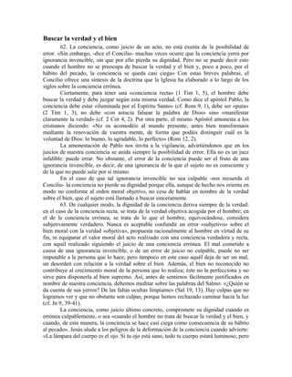 Buscar la verdad y el bien
         62. La conciencia, como juicio de un acto, no está exenta de la posibilidad de
error. «Sin embargo, -dice el Concilio- muchas veces ocurre que la conciencia yerra por
ignorancia invencible, sin que por ello pierda su dignidad. Pero no se puede decir esto
cuando el hombre no se preocupa de buscar la verdad y el bien y, poco a poco, por el
hábito del pecado, la conciencia se queda casi ciega» Con estas breves palabras, el
Concilio ofrece una síntesis de la doctrina que la Iglesia ha elaborado a lo largo de los
siglos sobre la conciencia errónea.
         Ciertamente, para tener una «conciencia recta» (1 Tim 1, 5), el hombre debe
buscar la verdad y debe juzgar según esta misma verdad. Como dice el apóstol Pablo, la
conciencia debe estar «iluminada por el Espíritu Santo» (cf. Rom 9, 1), debe ser «pura»
(2 Tim 1, 3), no debe «con astucia falsear la palabra de Dios» sino «manifestar
claramente la verdad» (cf. 2 Cor 4, 2). Por otra parte, el mismo Apóstol amonesta a los
cristianos diciendo: «No os acomodéis al mundo presente, antes bien transformaos
mediante la renovación de vuestra mente, de forma que podáis distinguir cuál es la
voluntad de Dios: lo bueno, lo agradable, lo perfecto» (Rom 12, 2).
         La amonestación de Pablo nos invita a la vigilancia, advirtiéndonos que en los
juicios de nuestra conciencia se anida siempre la posibilidad de error. Ella no es un juez
infalible: puede errar. No obstante, el error de la conciencia puede ser el fruto de una
ignorancia invencible, es decir, de una ignorancia de la que el sujeto no es consciente y
de la que no puede salir por sí mismo.
         En el caso de que tal ignorancia invencible no sea culpable -nos recuerda el
Concilio- la conciencia no pierde su dignidad porque ella, aunque de hecho nos orienta en
modo no conforme al orden moral objetivo, no cesa de hablar en nombre de la verdad
sobre el bien, que el sujeto está llamado a buscar sinceramente.
         63. De cualquier modo, la dignidad de la conciencia deriva siempre de la verdad:
en el caso de la conciencia recta, se trata de la verdad objetiva acogida por el hombre; en
el de la conciencia errónea, se trata de lo que el hombre, equivocándose, considera
subjetivamente verdadero. Nunca es aceptable confundir un error «subjetivo» sobre el
bien moral con la verdad «objetiva», propuesta racionalmente al hombre en virtud de su
fin, ni equiparar el valor moral del acto realizado con una conciencia verdadera y recta,
con aquél realizado siguiendo el juicio de una conciencia errónea. El mal cometido a
causa de una ignorancia invencible, o de un error de juicio no culpable, puede no ser
imputable a la persona que lo hace; pero tampoco en este caso aquél deja de ser un mal,
un desorden con relación a la verdad sobre el bien. Además, el bien no reconocido no
contribuye al crecimiento moral de la persona que lo realiza; éste no la perfecciona y no
sirve para disponerla al bien supremo. Así, antes de sentirnos fácilmente justificados en
nombre de nuestra conciencia, debemos meditar sobre las palabras del Salmo: «¿Quién se
da cuenta de sus yerros? De las faltas ocultas límpiame» (Sal 19, 13). Hay culpas que no
logramos ver y que no obstante son culpas, porque hemos rechazado caminar hacia la luz
(cf. Jn 9, 39-41).
         La conciencia, como juicio último concreto, compromete su dignidad cuando es
errónea culpablemente, o sea «cuando el hombre no trata de buscar la verdad y el bien, y
cuando, de esta manera, la conciencia se hace casi ciega como consecuencia de su hábito
al pecado». Jesús alude a los peligros de la deformación de la conciencia cuando advierte:
«La lámpara del cuerpo es el ojo. Si tu ojo está sano, todo tu cuerpo estará luminoso; pero
 