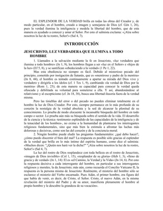 EL ESPLENDOR DE LA VERDAD brilla en todas las obras del Creador y, de
modo particular, en el hombre, creado a imagen y semejanza de Dios (cf. Gén 1, 26),
pues la verdad ilumina la inteligencia y modela la libertad del hombre, que de esta
manera es ayudado a conocer y amar al Señor. Por esto el salmista exclama: «¡Alza sobre
nosotros la luz de tu rostro, Señor!» (Sal 4, 7).

                                INTRODUCCIÓN
JESUCRISTO, LUZ VERDADERA QUE ILUMINA A TODO
   HOMBRE
        1. Llamados a la salvación mediante la fe en Jesucristo, «luz verdadera que
ilumina a todo hombre» (Jn 1, 9), los hombres llegan a ser «luz en el Señor» e «hijos de
la luz» (Ef 5, 8), y se santifican «obedeciendo a la verdad» (1 Pe 1, 22).
        Mas esta obediencia no siempre es fácil. Debido al misterioso pecado del
principio, cometido por instigación de Satanás, que es «mentiroso y padre de la mentira»
(Jn 8, 44), el hombre es tentado continuamente a apartar su mirada del Dios vivo y
verdadero y dirigirla a los ídolos (cf. 1 Tes 1, 9), cambiando «la verdad de Dios por la
mentira» (Rom 1, 25); de esta manera su capacidad para conocer la verdad queda
ofuscada y debilitada su voluntad para someterse a ella. Y así, abandonándose al
relativismo y al escepticismo (cf. Jn 18, 38), busca una libertad ilusoria fuera de la verdad
misma.
        Pero las tinieblas del error o del pecado no pueden eliminar totalmente en el
hombre la luz de Dios Creador. Por esto, siempre permanece en lo más profundo de su
corazón la nostalgia de la verdad absoluta y la sed de alcanzar la plenitud de su
conocimiento. Lo prueba de modo elocuente la incansable búsqueda del hombre en todo
campo o sector. Lo prueba aún más su búsqueda sobre el sentido de la vida. El desarrollo
de la ciencia y la técnica -testimonio espléndido de las capacidades de la inteligencia y de
la tenacidad de los hombres-, no exime a la humanidad de plantearse los interrogantes
religiosos fundamentales, sino que más bien la estimula a afrontar las luchas más
dolorosas y decisivas, como son las del corazón y de la conciencia moral.
        2. Ningún hombre puede eludir las preguntas fundamentales: ¿qué debo hacer?,
¿cómo puedo discernir el bien del mal? La respuesta es posible sólo gracias al esplendor
de la verdad que brilla en lo más íntimo del espíritu humano, como dice el salmista:
«Muchos dicen: "¿Quién nos hará ver la dicha?" "¡Alza sobre nosotros la luz de tu rostro,
Señor!» (Sal 4, 7).
        La luz del rostro de Dios resplandece con toda belleza en el rostro de Jesucristo,
«imagen de Dios invisible» (Col 1, 15), «resplandor de su gloria» (Heb 1, 3), «lleno de
gracia y de verdad» (Jn 1, 14): El es «el Camino, la Verdad y la Vida» (Jn 14, 6). Por esto
la respuesta decisiva a cada interrogante del hombre, en particular a sus interrogantes
religiosos y morales, la da Jesucristo; más aún, como recuerda el Concilio Vaticano II, la
respuesta es la persona misma de Jesucristo: Realmente, el misterio del hombre sólo se
esclarece el misterio del Verbo encarnado. Pues Adán, el primer hombre, era figura del
que había de venir, es decir, de Cristo, el Señor. Cristo, el nuevo Adán, en la misma
revelación del misterio del Padre y de su amor, manifiesta plenamente el hombre al
propio hombre y le descubre la grandeza de su vocación».
 