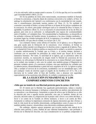 si tu ojo está malo, todo tu cuerpo estará a oscuras. Y, si la luz que hay en ti es oscuridad,
¡qué oscuridad habrá!» (Mt 6, 22-23).
         64. En las palabras de Jesús antes mencionadas, encontramos también la llamada
a formar la conciencia, a hacerla objeto de continua conversión a la verdad y al bien. Es
análoga la exhortación del Apóstol a no conformarse con la mentalidad de este mundo,
sino a «transformarse renovando nuestra mente» (cf. Rom 12, 2). En realidad, el
«corazón» convertido al Señor y al amor del bien es la fuente de los juicios verdaderos de
la conciencia. En efecto, para poder «distinguir cuál es la voluntad de Dios: lo bueno, lo
agradable, lo perfecto» (Rom 12, 2) sí es necesario el conocimiento de la ley de Dios en
general, pero ésta no es suficiente: es indispensable una especie de «connaturalidad»
entre el hombre y el verdadero bien. Tal connaturalidad se fundamenta y se desarrolla en
las actitudes virtuosas del hombre mismo: la prudencia y las otras virtudes cardinales, y
en primer lugar las virtudes teologales de la fe, la esperanza y la caridad. En este sentido,
Jesús ha dicho: «El que obra la verdad, va a la luz» (Jn 3, 21).
         Los cristianos tienen -como afirma el Concilio- en la Iglesia y en su Magisterio
una gran ayuda para la formación de la conciencia: «Los cristianos, al formar su
conciencia, deben atender con diligencia a la doctrina cierta y sagrada de la Iglesia. Pues,
por voluntad de Cristo, la Iglesia católica es maestra de la verdad y su misión es anunciar
y enseñar auténticamente la Verdad, que es Cristo, y, al mismo tiempo, declarar y
confirmar con su autoridad los principios de orden moral que fluyen de la misma
naturaleza humana». Por tanto, la autoridad de la Iglesia, que se pronuncia sobre las
cuestiones morales, no menoscaba de ningún modo la libertad de conciencia de los
cristianos; no sólo porque la libertad de la conciencia no es nunca libertad «con respecto
a» la verdad, sino siempre y solo «en» la verdad, sino también porque el Magisterio no
presenta verdades ajenas a la conciencia cristiana, sino que manifiesta las verdades que
ya debería poseer, desarrollándolas a partir del acto originario de la fe. La Iglesia se pone
sólo y siempre al servicio de la conciencia, ayudándola a no ser zarandeada aquí y allá
por cualquier viento de doctrina según el engaño de los hombres (cf. Ef 4, 14), a no
desviarse de la verdad sobre el bien del hombre, sino a alcanzar con seguridad,
especialmente en las cuestiones más difíciles, la verdad y a mantenerse en ella.
            III. LA ELECCIÓN FUNDAMENTAL Y LOS
                COMPORTAMIENTOS CONCRETOS
«Sólo que no toméis de esa libertad pretexto para la carne» (Gál 5,13)
        65. El interés por la libertad, hoy agudizado particularmente, induce a muchos
estudiosos de ciencias humanas o teológicas a desarrollar un análisis más penetrante de
su naturaleza y sus dinamismos. Justamente se pone de relieve que la libertad no es sólo
la elección por esta o aquella acción particular; sino que es también, dentro de esa
elección, decisión sobre sí y disposición de la propia vida a favor o en contra del Bien, a
favor o en contra de la Verdad; en última instancia, a favor o en contra de Dios.
Justamente se subraya la importancia eminente de algunas decisiones que dan «forma» a
toda la vida moral de un hombre determinado, configurándose como el cauce en el cual
también podrán situarse y desarrollarse otras decisiones cotidianas particulares.
        Sin embargo, algunos autores proponen una revisión mucho más radical de la
relación entre persona y actos. Hablan de una «libertad fundamental», más profunda y
diversa de la libertad de elección, sin cuya consideración no se podrían comprender ni
 