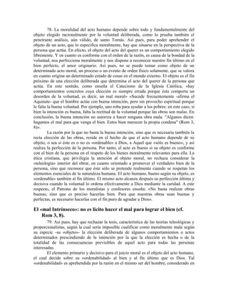78. La moralidad del acto humano depende sobre todo y fundamentalmente del
objeto elegido racionalmente por la voluntad deliberada, como lo prueba también el
penetrante análisis, aún válido, de santo Tomás. Así pues, para poder aprehender el
objeto de un acto, que lo especifica moralmente, hay que situarse en la perspectiva de la
persona que actúa. En efecto, el objeto del acto del querer es un comportamiento elegido
libremente. Y en cuanto es conforme con el orden de la razón, es causa de la bondad de la
voluntad, nos perfecciona moralmente y nos dispone a reconocer nuestro fin último en el
bien perfecto, el amor originario. Así pues, no se puede tomar como objeto de un
determinado acto moral, un proceso o un evento de orden físico solamente, que se valora
en cuanto origina un determinado estado de cosas en el mundo externo. El objeto es el fin
próximo de una elección deliberada que determina el acto del querer de la persona que
actúa. En este sentido, como enseña el Catecismo de la Iglesia Católica, «hay
comportamientos concretos cuya elección es siempre errada porque ésta comporta un
desorden de la voluntad, es decir, un mal moral» «Sucede frecuentemente -afirma el
Aquinate- que el hombre actúe con buena intención, pero sin provecho espiritual porque
le falta la buena voluntad. Por ejemplo, uno roba para ayudar a los pobres: en este caso, si
bien la intención es buena, falta la rectitud de la voluntad porque las obras son malas. En
conclusión, la buena intención no autoriza a hacer ninguna obra mala. "Algunos dicen:
hagamos el mal para que venga el bien. Estos bien merecen la propia condena" (Rom 3,
8)».
         La razón por la que no basta la buena intención, sino que es necesaria también la
recta elección de las obras, reside en el hecho de que el acto humano depende de su
objeto, o sea si éste es o no es «ordenable» a Dios, a Aquel que «sólo es bueno», y así
realiza la perfección de la persona. Por tanto, el acto es bueno si su objeto es conforme
con el bien de la persona en el respeto de los bienes moralmente relevantes para ella. La
ética cristiana, que privilegia la atención al objeto moral, no rechaza considerar la
«teleología» interior del obrar, en cuanto orientado a promover el verdadero bien de la
persona, sino que reconoce que éste sólo se pretende realmente cuando se respetan los
elementos esenciales de la naturaleza humana. El acto humano, bueno según su objeto, es
«ordenable» también al fin último. El mismo acto alcanza después su perfección última y
decisiva cuando la voluntad lo ordena efectivamente a Dios mediante la caridad. A este
respecto, el Patrono de los moralistas y confesores enseña: «No basta realizar obras
buenas, sino que es preciso hacerlas bien. Para que nuestras obras sean buenas y
perfectas, es necesario hacerlas con el fin puro de agradar a Dios».

El «mal Intrínseco»: no es lícito hacer el mal para lograr el bien (cf.
    Rom 3, 8).
        79. Así pues, hay que rechazar la tesis, característica de las teorías teleológicas y
proporcionalistas, según la cual sería imposible cualificar como moralmente mala según
su especie -su «objeto»- la elección deliberada de algunos comportamientos o actos
determinados prescindiendo de la intención por la que la elección es hecha o de la
totalidad de las consecuencias previsibles de aquel acto para todas las personas
interesadas.
        El elemento primario y decisivo para el juicio moral es el objeto del acto humano,
el cual decide sobre su «ordenabilidad» al bien y al fin último que es Dios. Tal
«ordenabilidad» es aprehendida por la razón en el mismo ser del hombre, considerado en
 
