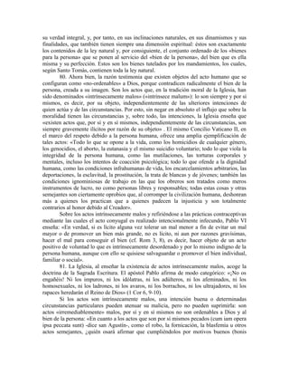 su verdad integral, y, por tanto, en sus inclinaciones naturales, en sus dinamismos y sus
finalidades, que también tienen siempre una dimensión espiritual: éstos son exactamente
los contenidos de la ley natural y, por consiguiente, el conjunto ordenado de los «bienes
para la persona» que se ponen al servicio del «bien de la persona», del bien que es ella
misma y su perfección. Estos son los bienes tutelados por los mandamientos, los cuales,
según Santo Tomás, contienen toda la ley natural.
        80. Ahora bien, la razón testimonia que existen objetos del acto humano que se
configuran como «no-ordenables» a Dios, porque contradicen radicalmente el bien de la
persona, creada a su imagen. Son los actos que, en la tradición moral de la Iglesia, han
sido denominados «intrínsecamente malos» («intrinsece malum»): lo son siempre y por si
mismos, es decir, por su objeto, independientemente de las ulteriores intenciones de
quien actúa y de las circunstancias. Por esto, sin negar en absoluto el influjo que sobre la
moralidad tienen las circunstancias y, sobre todo, las intenciones, la Iglesia enseña que
«existen actos que, por sí y en sí mismos, independientemente de las circunstancias, son
siempre gravemente ilícitos por razón de su objeto» . El mismo Concilio Vaticano II, en
el marco del respeto debido a la persona humana, ofrece una amplia ejemplificación de
tales actos: «Todo lo que se opone a la vida, como los homicidios de cualquier género,
los genocidios, el aborto, la eutanasia y el mismo suicidio voluntario; todo lo que viola la
integridad de la persona humana, como las mutilaciones, las torturas corporales y
mentales, incluso los intentos de coacción psicológica; todo lo que ofende a la dignidad
humana, como las condiciones infrahumanas de vida, los encarcelamientos arbitrarios, las
deportaciones, la esclavitud, la prostitución, la trata de blancas y de jóvenes; también las
condiciones ignominiosas de trabajo en las que los obreros son tratados como meros
instrumentos de lucro, no como personas libres y responsables; todas estas cosas y otras
semejantes son ciertamente oprobios que, al corromper la civilización humana, deshonran
más a quienes los practican que a quienes padecen la injusticia y son totalmente
contrarios al honor debido al Creador».
        Sobre los actos intrínsecamente malos y refiriéndose a las prácticas contraceptivas
mediante las cuales el acto conyugal es realizado intencionalmente infecundo, Pablo VI
enseña: «En verdad, si es lícito alguna vez tolerar un mal menor a fin de evitar un mal
mayor o de promover un bien más grande, no es lícito, ni aun por razones gravísimas,
hacer el mal para conseguir el bien (cf. Rom 3, 8), es decir, hacer objeto de un acto
positivo de voluntad lo que es intrínsecamente desordenado y por lo mismo indigno de la
persona humana, aunque con ello se quisiese salvaguardar o promover el bien individual,
familiar o social».
        81. La Iglesia, al enseñar la existencia de actos intrínsecamente malos, acoge la
doctrina de la Sagrada Escritura. El apóstol Pablo afirma de modo categórico: «¡No os
engañéis! Ni los impuros, ni los idólatras, ni los adúlteros, ni los afeminados, ni los
homosexuales, ni los ladrones, ni los avaros, ni los borrachos, ni los ultrajadores, ni los
rapaces heredarán el Reino de Dios» (1 Cor 6, 9-10).
        Si los actos son intrínsecamente malos, una intención buena o determinadas
circunstancias particulares pueden atenuar su malicia, pero no pueden suprimirla: son
actos «irremediablemente» malos, por sí y en sí mismos no son ordenables a Dios y al
bien de la persona: «En cuanto a los actos que son por sí mismos pecados (cum iam opera
ipsa peccata sunt) -dice san Agustín-, como el robo, la fornicación, la blasfemia u otros
actos semejantes, ¿quién osará afirmar que cumpliéndolos por motivos buenos (bonis
 