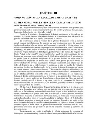 CAPÍTULO III
«PARA NO DESVIRTUAR LA CRUZ DE CRISTO» (1 Cor 1, 17)

EL BIEN MORAL PARA LA VIDA DE LA IGLESIA Y DEL MUNDO
«Para ser libres nos libertó Cristo» (Gál 5, 1)
        84. La cuestión fundamental que las teorías morales recordadas antes plantean con
particular intensidad es la relación entre la libertad del hombre y la ley de Dios, es decir,
la cuestión de la relación entre libertad y verdad.
        Según la fe cristiana y la doctrina de la Iglesia «solamente la libertad que se
somete a la Verdad conduce a la persona humana a su verdadero bien. El bien de la
persona consiste en estar en la Verdad y en realizar la Verdad».
        La confrontación entre la posición de la Iglesia y la situación social y cultural
actual muestra inmediatamente la urgencia de que precisamente sobre tal cuestión
fundamental se desarrolla una intensa acción pastoral por parte de la Iglesia misma: «La
cultura contemporánea ha perdido en gran parte este vínculo esencial entre Verdad-Bien-
Libertad y, por tanto, volver a conducir al hombre a redescubrirlo es hoy una de las
exigencias propias de la misión de la Iglesia, por la salvación del mundo. La pregunta de
Pilato: "¿Qué es la verdad?", emerge también hoy desde la triste perplejidad de un
hombre que a menudo ya no sabe quién es, de dónde viene, ni adónde va. Y así asistimos
no pocas veces al pavoroso precipitarse de la persona humana en situaciones de
autodestrucción progresiva. De prestar oído a ciertas voces, parece que no se debiera ya
reconocer el carácter absoluto indestructible de ningún valor moral. Está ante los ojos de
todos el desprecio de la vida humana ya concebida y aún no nacida; la violación
permanente de derechos fundamentales de la persona; la inicua destrucción de bienes
necesarios para una vida meramente humana. Y lo que es aún más grave: el hombre ya no
está convencido de que sólo en la verdad puede encontrar la salvación. La fuerza salvífica
de la verdad es contestada y se confía sólo a la libertad, desarraigada de toda objetividad,
la tarea de decidir autónomamente lo que es bueno y lo que es malo. Este relativismo se
traduce, en el campo teológico, en desconfianza en la sabiduría de Dios, que guía al
hombre con la ley moral. A lo que la ley moral prescribe se contraponen las llamadas
situaciones concretas, no considerando ya, en definitiva, que la ley de Dios es siempre el
único verdadero bien del hombre».
        85. La obra de discernimiento de estas teorías éticas por parte de la Iglesia no se
reduce a su denuncia o a su rechazo, sino que trata de guiar con gran amor a todos los
fieles en la formación de una conciencia moral que juzgue y lleve a decisiones según
verdad, como exhorta el apóstol Pablo: «No os acomodéis al mundo presente, antes bien
transformaos mediante la renovación de vuestra mente, de forma que podáis distinguir
cuál es la voluntad de Dios: lo bueno, lo agradable, lo perfecto» (Rom 12, 2). Esta obra
de la Iglesia encuentra su punto de apoyo -su «secreto» formativo- no tanto en los
enunciados doctrinales y en las exhortaciones pastorales a la vigilancia, cuanto en tener la
«mirada» fija en el Señor Jesús. La Iglesia cada día mira con incansable amor a Cristo,
plenamente consciente de que sólo en él está la respuesta verdadera y definitiva al
problema moral.
        Concretamente, en Jesús crucificado la Iglesia encuentra la respuesta al
interrogante que atormenta hoy a tantos hombres: cómo puede la obediencia a las normas
 