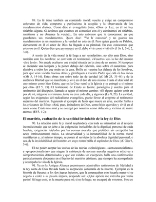 89. La fe tiene también un contenido moral: suscita y exige un compromiso
coherente de vida; comporta y perfecciona la acogida y la observancia de los
mandamientos divinos. Como dice el evangelista Juan, «Dios es Luz, en él no hay
tinieblas alguna. Si decimos que estamos en comunión con él y caminamos en tinieblas,
mentimos y no obramos la verdad... En esto sabemos que le conocemos: en que
guardamos sus mandamientos. Quien dice: "Yo le conozco" y no guarda sus
mandamientos es un mentiroso y la verdad no está en él. Pero quien guarda su Palabra,
ciertamente en él el amor de Dios ha llegado a su plenitud. En esto conocemos que
estamos en él. Quien dice que permanece en él, debe vivir como vivió él» (1 Jn 1, 5-6; 2,
3-6).
        A través de la vida moral la fe llega a ser «confesión», no sólo ante Dios, sino
también ante los hombres: se convierte en testimonio. «Vosotros sois la luz del mundo
-dice Jesús-. No puede ocultarse una ciudad situada en la cima de un monte. Ni tampoco
se enciende una lámpara y la ponen debajo del celemín, sino sobre el candelero, para
alumbre a todos los que están en la casa. Brille así vuestra luz delante de los hombres,
para que vean vuestra buenas obras y glorifiquen a vuestro Padre que está en los cielos
«(Mt 5, 14-16). Estas obras son sobre todo las de caridad (cf. Mt 25, 31-46) y de la
auténtica libertad que se manifiesta y vive en el don de uno mismo. Hasta el don total de
uno mismo como hizo Cristo, que en la Cruz «amó a la Iglesia y se entregó a sí mismo
por ella» (Ef 5, 25). El testimonio de Cristo es fuente, paradigma y auxilio para el
testimonio del discípulo, llamado a seguir el mismo camino: «Si alguno quiere venir en
pos de mí, niéguese a sí mismo, tome su cruz cada día, y sígame» (Lc 9, 23). La caridad,
según las exigencias del radicalismo evangélico, puede llevar al creyente al testimonio
supremo del martirio. Siguiendo el ejemplo de Jesús que muere en cruz, escribe Pablo a
los cristianos de Éfeso: «Sed, pues, imitadores de Dios, como hijos queridos y vivid en el
amor como Cristo nos amó y se entregó por nosotros como oblación y víctima de suave
aroma» (Ef 5, 1-2).

El martirio, exaltación de la santidad inviolable de la ley de Dios
        90. La relación entre fe y moral resplandece con toda su intensidad en el respeto
incondicionado que se debe a las exigencias ineludibles de la dignidad personal de cada
hombre, exigencias tuteladas por las normas morales que prohiben sin excepción los
actos intrínsecamente malos. La universalidad y la inmutabilidad de la norma moral
manifiestan y, al mismo tiempo, se ponen al servicio de la absoluta dignidad personal, o
sea, de la inviolabilidad del hombre, en cuyo rostro brilla el esplendor de Dios (cf. Gén 9,
5-6).
        El no poder aceptar las teorías de las teorías «teleológicas», «consecuencialistas»
y «proporcionalistas» que niegan la existencia de normas morales negativas relativas a
comportamientos determinados y que son válidas sin excepción, halla una confirmación
particularmente elocuente en el hecho del martirio cristiano, que siempre ha acompañado
y acompaña la vida de la Iglesia.
        91. Ya en la Antigua Alianza encontramos admirables testimonios de fidelidad a
la ley santa de Dios llevada hasta la aceptación voluntaria de la muerte. Ejemplar es la
historia de Susana: a los dos jueces injustos, que la amenazaban con hacerla matar si se
negaba a ceder a su pasión impura, responde así: «¡Qué aprieto me estrecha por todas
partes! Si hago esto, es la muerte para mí; si no lo hago, no escaparé de vosotros. Pero es
 