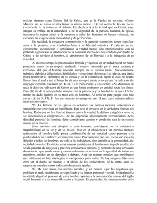 realizar siempre como Esposa fiel de Cristo, que es la Verdad en persona: «Como
Maestra, no se cansa de proclamar la norma moral... De tal norma la Iglesia no es
ciertamente ni la autora ni el árbitro. En obediencia a la verdad que es Cristo, cuya
imagen se refleja en la naturaleza y en la dignidad de la persona humana, la Iglesia
interpreta la norma moral y la propone a todos los hombres de buena voluntad, sin
esconder las exigencias de radicalidad y de perfección».
        En realidad, la verdadera comprensión y la genuina compasión deben significar
amor a la persona, a su verdadero bien, a su libertad auténtica. Y esto no se da,
ciertamente, escondiendo o debilitando la verdad moral, sino proponiéndola con su
profundo significado de irradiación de la Sabiduría eterna de Dios, recibida por medio de
Cristo, y de servicio al hombre, al crecimiento de su libertad y a la búsqueda de su
felicidad.
        Al mismo tiempo, la presentación límpida y vigorosa de la verdad moral no puede
prescindir nunca de un respeto profundo y sincero -animado por el amor paciente y
confiado-, del que el hombre necesita siempre en su camino moral, frecuentemente
trabajoso debido a dificultades, debilidades y situaciones dolorosas. La Iglesia, que jamás
podrá renunciar al «principio de la verdad y de la coherencia, según el cual no acepta
llamar bien al mal y mal al bien» ha de estar siempre atenta a no quebrar la caña cascada
ni apagar el pabilo vacilante (cf. Is 42, 3). El Papa Pablo VI ha escrito: «No disminuir en
nada la doctrina salvadora de Cristo es una forma eminente de caridad hacia las almas.
Pero ello ha de ir acompañado siempre con la paciencia y la bondad de la que el Señor
mismo ha dado ejemplo en su trato con los hombres. Al venir no para juzgar sino para
salvar (cf. Jn 3, 17), El fue ciertamente intransigente con el mal, pero misericordioso
hacia las personas».
        96. La firmeza de la Iglesia en defender las normas morales universales e
inmutables no tiene nada de humillante. Está sólo al servicio de la verdadera libertad del
hombre. Dado que no hay libertad fuera o contra la verdad, la defensa categórica -esto es,
sin concesiones o compromisos-, de las exigencias absolutamente irrenunciables de la
dignidad personal del hombre, debe considerarse camino y condición para la existencia
misma de la libertad.
        Este servicio está dirigido a cada hombre, considerado en la unicidad e
irrepetibilidad de su ser y de su existir. Sólo en la obediencia a las normas morales
universales el hombre halla plena confirmación de su unicidad como persona y la
posibilidad de un verdadero crecimiento moral. Precisamente por esto, dicho servicio está
dirigido a todos los hombres, no sólo a los individuos, sino también a la comunidad, a la
sociedad como tal. En efecto, estas normas constituyen el fundamento inquebrantable y la
sólida garantía de una justa y pacífica convivencia humana, y por tanto de una verdadera
democracia, que puede nacer y crecer solamente si se basa en la igualdad de todos sus
miembros, unidos en sus derechos y deberes. Ante las normas morales que prohiben el
mal intrínseco no hay privilegios ni excepciones para nadie. No hay ninguna diferencia
entre ser el dueño del mundo o el último de los «miserables» de la tierra: ante las
exigencias morales somos todos absolutamente iguales.
        97. De este modo, las normas morales, y en primer lugar las negativas que
prohiben el mal, manifiestan su significado y su fuerza personal y social. Protegiendo la
inviolable dignidad personal de cada hombre, ayudan a la conservación misma del tejido
social humano y a su desarrollo recto y fecundo. En particular, los mandamientos de la
 