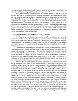 segunda tabla del Decálogo, recordados también por Jesús al joven del Evangelio (cf. Mt
19, 18), constituyen las reglas primordiales de toda vida social.
         Estos mandamientos están formulados en términos generales. Pero el hecho de
que «el principio, el sujeto y el fin de todas las instituciones sociales es y debe ser la
persona humana», permite precisarlos y explicitarlos en un código de comportamiento
más detallado. En ese sentido las reglas morales fundamentales de la vida social
comportan unas exigencias determinadas a las que deben atenerse tanto los poderes
públicos como los ciudadanos. Más allá de las intenciones, a veces buenas, y de las
circunstancias, a menudo difíciles, las autoridades civiles y los individuos particulares
jamás están autorizados a transgredir los derechos fundamentales e inalienables de la
persona humana. Por lo cual, sólo una moral que reconoce normas válidas siempre y para
todos, sin ninguna excepción, puede garantizar el fundamento ético de la convivencia
social, tanto nacional como internacional.

La moral y la renovación de la vida social y política
        98. Ante las graves formas de injusticia social y económica, así como de
corrupción política que padecen pueblos y naciones enteras, aumenta la indignada
reacción de muchísimas personas oprimidas y humilladas en sus derechos humanos
fundamentales, y se difunde y agudiza cada vez más la necesidad de una radical
renovación personal y social capaz de asegurar justicia, solidaridad, honestidad y
transparencia.
        Ciertamente es largo y fatigoso el camino que hay que recorrer; muchos y grandes
son los esfuerzos por realizar para que pueda darse semejante renovación, incluso por las
causas múltiples y graves que generan y favorecen las situaciones de injusticia presentes
hoy en el mundo. Pero, como enseñan la experiencia y la historia de cada uno, no es
difícil encontrar, al origen de estas situaciones, causas propiamente «culturales»,
relacionadas con una determinada visión del hombre, de la sociedad y del mundo. En
realidad, en el Centro de la cuestión cultural está el sentido moral, que a su vez se
fundamenta y se realiza en el sentido religioso.
        99. Sólo Dios, el Bien supremo, es la base inamovible y la condición insustituible
de la moralidad, y por tanto de los mandamientos, en particular los negativos, que
prohiben siempre y en todo caso el comportamiento y los actos incompatibles con la
dignidad personal de cada hombre. Así, el Bien supremo y el bien moral se encuentran en
la verdad: la verdad de Dios Creador y Redentor, y la verdad del hombre creado y
redimido por El. Únicamente sobre esta verdad es posible construir una sociedad
renovada y resolver los problemas complejos y graves que la afectan, ante todo el de
vencer las formas más diversas de totalitarismo para abrir el camino a la auténtica
libertad de la persona. «El totalitarismo nace de la negación de la verdad en sentido
objetivo. Si no existe una verdad trascendente, con cuya obediencia el hombre conquista
su plena identidad, tampoco existe ningún principio seguro que garantice relaciones
justas entre los hombres: los intereses de clase, grupo o Nación, los contraponen
inevitablemente unos a otros. Si no se reconoce la verdad trascendente, triunfa la fuerza
del poder, y cada uno tiende a utilizar hasta el extremo los medios de que dispone para
imponer su propio interés o la propia opinión, sin respetar los derechos de los demás... La
raíz del totalitarismo moderno hay que verla, por tanto, en la negación de la dignidad
trascendente de la persona humana, imagen visible de Dios invisible y, precisamente por
 